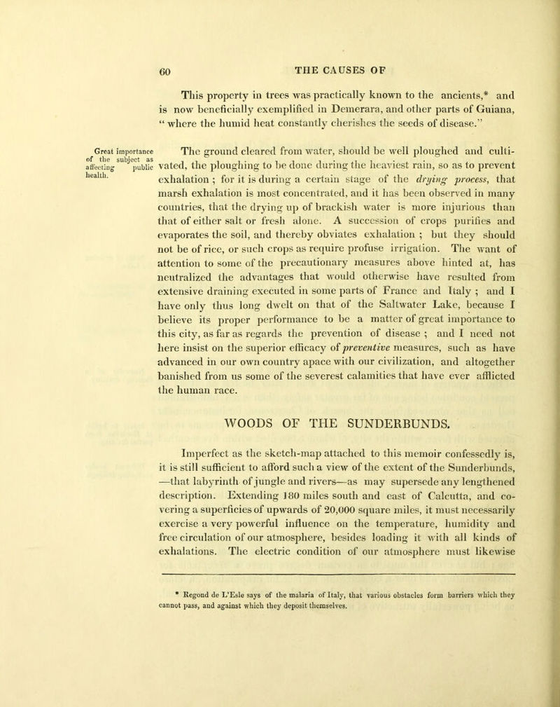importance subject as public This property in trees was practically known to the ancients,* and is now beneficially exemplified in Demerara, and other parts of Guiana, “ where the humid heat constantly cherishes the seeds of disease.” The ground cleared from water, should be well ploughed and culti- vated, the ploughing to be done during the heaviest rain, so as to prevent exhalation ; for it is during a certain stage of the drying process, that marsh exhalation is most concentrated, and it has been observed in many countries, that the drying up of brackish water is more injurious than that of either salt or fresh alone. A succession of crops purifies and evaporates the soil, and thereby obviates exhalation ; but they should not be of rice, or such crops as require profuse irrigation. The want of attention to some of the precautionary measures above hinted at, has neutralized the advantages that would otherwise have resulted from extensive draining executed in some parts of France and Italy ; and I have only thus long dwelt on that of the Saltwater Lake, because I believe its proper performance to be a matter of great importance to this city, as far as regards the prevention of disease ; and I need not here insist on the superior efficacy of preventive measures, such as have advanced in our own country apace with our civilization, and altogether banished from us some of the severest calamities that have ever afflicted the human race. WOODS OF THE SUNDERBUNDS. Imperfect as the sketch-map attached to this memoir confessedly is, it is still sufficient to afford such a view of the extent of the Sunderbunds, —that labyrinth of jungle and rivers—as may supersede any lengthened description. Extending 180 miles south and east of Calcutta, and co- vering a superficies of upwards of 20,000 square miles, it must necessarily exercise a very powerful influence on the temperature, humidity and free circulation of our atmosphere, besides loading it with all kinds of exhalations. The electric condition of our atmosphere must likewise * llegond de L’Esle says of the malaria of Italy, that various obstacles form barriers which they cannot pass, and against which they deposit themselves.