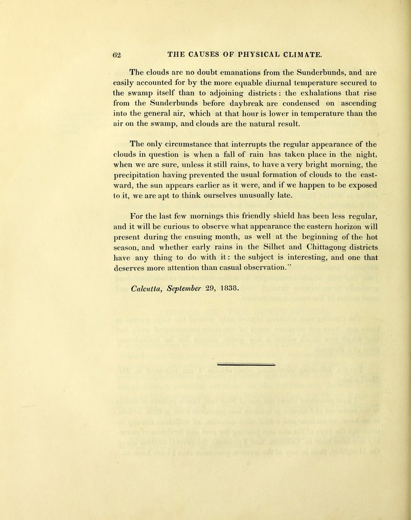 The clouds are no doubt emanations from the Sunderbunds, and are easily accounted for by the more equable diurnal temperature secured to the swamp itself than to adjoining districts : the exhalations that rise from the Sunderbunds before daybreak are condensed on ascending into the general air, which at that hour is lower in temperature than the air on the swamp, and clouds are the natural result. The only circumstance that interrupts the regular appearance of the clouds in question is when a fall of rain has taken place in the night, when we are sure, unless it still rains, to have a very bright morning, the precipitation having prevented the usual formation of clouds to the east- Avard, the sun appears earlier as it were, and if we happen to be exposed to it, Ave are apt to think ourselves unusually late. For the last few mornings this friendly shield has been less regular, and it will be curious to observe Avhat appearance the eastern horizon will present during the ensuing month, as well at the beginning of the hot season, and whether early rains in the Silliet and Chittagong districts have any thing to do with it: the subject is interesting, and one that deserves more attention than casual observation.” Calcutta, September 29, 1838.