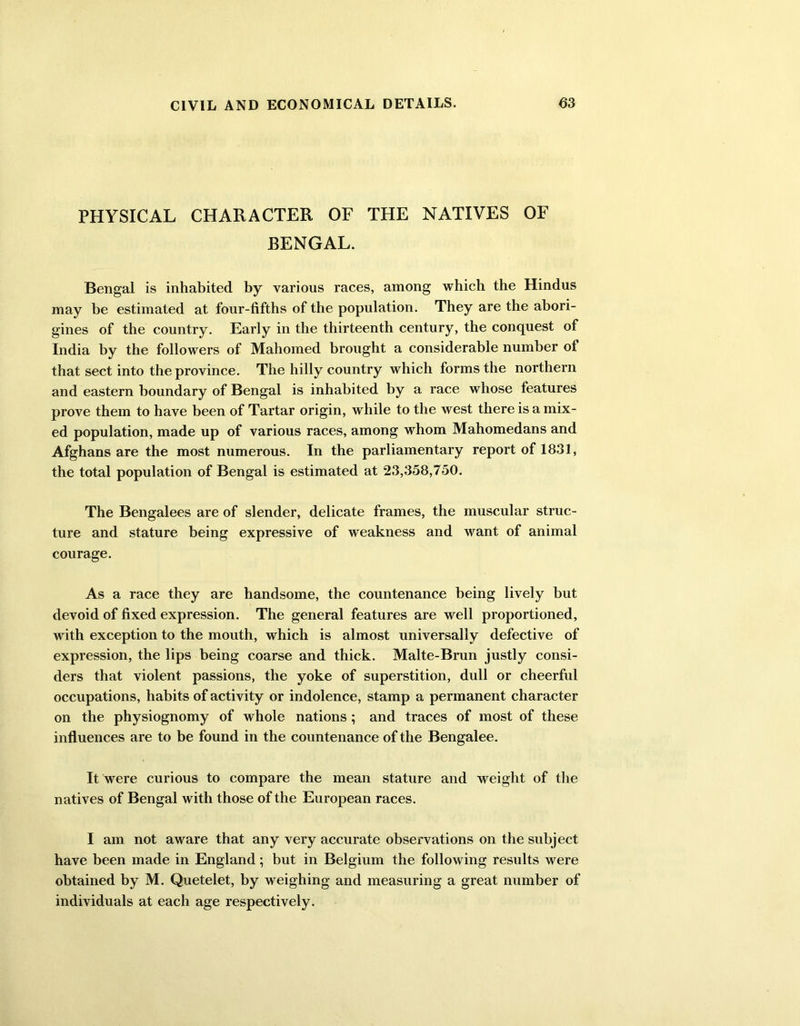 PHYSICAL CHARACTER OF THE NATIVES OF BENGAL. Bengal is inhabited by various races, among which the Hindus may be estimated at four-fifths of the population. They are the abori- gines of the country. Early in the thirteenth century, the conquest of India by the followers of Mahomed brought a considerable number of that sect into the province. The hilly country which forms the northern and eastern boundary of Bengal is inhabited by a race whose features prove them to have been of Tartar origin, while to the west there is a mix- ed population, made up of various races, among whom Mahomedans and Afghans are the most numerous. In the parliamentary report of 1831, the total population of Bengal is estimated at 23,358,750. The Bengalees are of slender, delicate frames, the muscular struc- ture and stature being expressive of weakness and want of animal courage. As a race they are handsome, the countenance being lively but devoid of fixed expression. The general features are well proportioned, with exception to the mouth, which is almost universally defective of expression, the lips being coarse and thick. Malte-Brun justly consi- ders that violent passions, the yoke of superstition, dull or cheerful occupations, habits of activity or indolence, stamp a permanent character on the physiognomy of whole nations ; and traces of most of these influences are to be found in the countenance of the Bengalee. It were curious to compare the mean stature and weight of the natives of Bengal with those of the European races. I am not aware that any very accurate observations on the subject have been made in England; but in Belgium the following results were obtained by M. Quetelet, by weighing and measuring a great number of individuals at each age respectively.