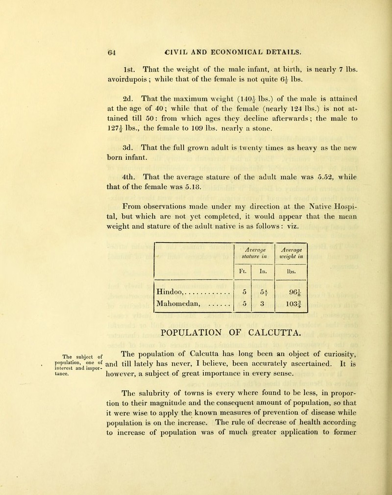 The subject of population, one of interest and impor- tance. 1st. That the weight of the male infant, at birth, is nearly 7 lbs. avoirdupois ; while that of the female is not quite 6^ lbs. 2d. That the maximum weight (140|- lbs.) of the male is attained at the age of 40; while that of the female (nearly 124 lbs.) is not at- tained till 50: from which ages they decline afterwards; the male to 127^ lbs., the female to 109 lbs. nearly a stone. 3d. That the full grown adult is twenty times as heavy as the new born infant. 4th. That the average stature of the adult male was 5.52, while that of the female was 5.13. From observations made under my direction at the Native Hospi- tal, but which are not yet completed, it would appear that the mean weight and stature of the adult native is as follows : viz. Average stature in Average weight in Ft. In. lbs. Hindoo, 5 5* 9 6£ Mahomedan, 5 3 103f POPULATION OF CALCUTTA. The population of Calcutta has long been an object of curiosity, and till lately has never, I believe, been accurately ascertained. It is however, a subject of great importance in every sense. The salubrity of towns is every where found to be less, in propor- tion to their magnitude and the consequent amount of population, so that it were wise to apply the known measures of prevention of disease while population is on the increase. The rule of decrease of health according to increase of population was of much greater application to former