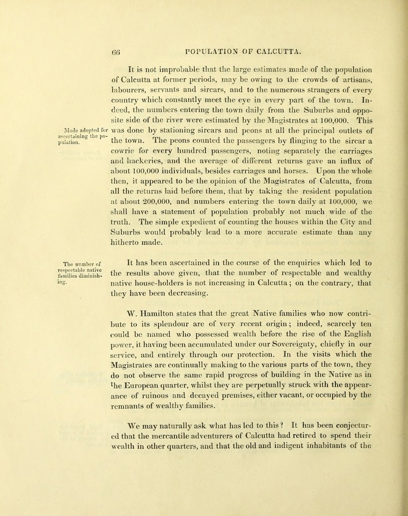 It is not improbable that the large estimates made of the population of Calcutta at former periods, may be owing to the crowds of artisans, labourers, servants and sircars, and to the numerous strangers of every country which constantly meet the eye in every part of the town. In- deed, the numbers entering the town daily from the Suburbs and oppo- site side of the river were estimated by the Magistrates at 100,000. This Mode adopted for was done by stationing sircars and peons at all the principal outlets of ascertaining the po- , - , , pulation. the town. 1 he peons counted the passengers by flinging to the sircar a cowrie for every hundred passengers, noting separately the carriages and hackeries, and the average of different returns gave an influx of about 100,000 individuals, besides carriages and horses. Upon the whole then, it appeared to be the opinion of the Magistrates of Calcutta, from all the returns laid before them, that by taking the resident population at about 200,000, and numbers entering the town daily at 100,000, we shall have a statement of population probably not much wide of the truth. The simple expedient of counting the houses within the City and Suburbs would probably lead to a more accurate estimate than any hitherto made. The number of It has been ascertained in the course of the enquiries which led to families dtmb'ish- t»ie results above given, that the number of respectable and wealthy ins- native house-holders is not increasing in Calcutta; on the contrary, that they have been decreasing. W. Hamilton states that the great Native families who now contri- bute to its splendour are of very recent origin; indeed, scarcely ten could be named who possessed wealth before the rise of the English power, it having been accumulated under our Sovereignty, chiefly in our service, and entirely through our protection. In the visits which the Magistrates are continually making to the various parts of the town, they do not observe the same rapid progress of building in the Native as in the European quarter, whilst they are perpetually struck with the appear- ance of ruinous and decayed premises, either vacant, or occupied by the remnants of wealthy families. We may naturally ask what has led to this ? It has been conjectur- ed that the mercantile adventurers of Calcutta had retired to spend their wealth in other quarters, and that the old and indigent inhabitants of the