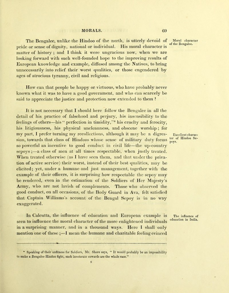 The Bengalee, unlike the Hindoo of the north, is utterly devoid of pride or sense of dignity, national or individual. His moral character is matter of history ; and I think it were ungracious now, when we are looking forward with such well-founded hope to the improving results of European knowledge and example, diffused among the Natives, to bring unnecessarily into relief their worst qualities, or those engendered by ages of atrocious tyranny, civil and religious. How can that people be happy or virtuous, who have probably never known what it was to have a good government, and who can scarcely be said to appreciate the justice and protection now extended to them ? It is not necessary that I should here follow the Bengalee in all the detail of his practice of falsehood and perjury, his insensibility to the feelings of others—his “ perfection in timidity,”* his cruelty and ferocity, his litigiousness, his physical uncleanness, and obscene worship; for my part, I prefer turning my recollections, although it may be a digres- sion, towards that class of Hindoos whose sense of military duty forms so powerful an incentive to good conduct in civil life—the up-country sepoys ;—a class of men at all times respectable, when justly treated. When treated otherwise (as I have seen them, and that under the priva- tion of active service) their worst, instead of their best qualities, may be elicited; yet, under a humane and just management, together with the example of their officers, it is surprising how respectable the sepoy may be rendered, even in the estimation of the Soldiers of Her Majesty’s Army, who are not lavish of complements. Those who observed the good conduct, on all occasions, of the Body Guard in Ava, felt satisfied that Captain Williams’s account of the Bengal Sepoy is in no way exaggerated. In Calcutta, the influence of education and European example is seen to influence the moral character of the more enlightened individuals in a surprising manner, and in a thousand ways. Here I shall only mention one of these ;—I mean the humane and charitable feeling evinced * Speaking of their unfitness for Soldiers, Mr. Shore says, “ It would probably be an impossibility to make a Bengalee Hindoo fight, such inveterate cowards are the whole race.” S Moral character of the Bengalee. Excellent charac- ter of Hindoo Se- poys. The influence of education in India.