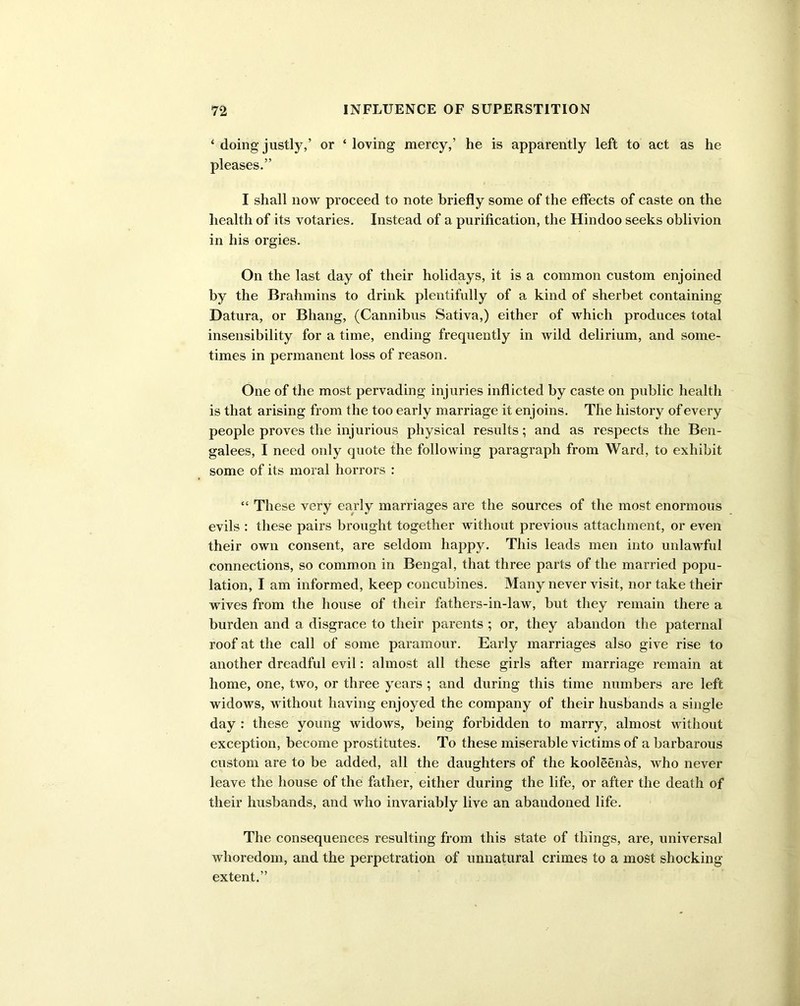 ‘ doing justly,’ or ‘ loving mercy,’ he is apparently left to act as he pleases.” I shall now proceed to note briefly some of the effects of caste on the health of its votaries. Instead of a purification, the Hindoo seeks oblivion in his orgies. On the last day of their holidays, it is a common custom enjoined by the Brahmins to drink plentifully of a kind of sherbet containing Datura, or Bhang, (Cannibus Sativa,) either of which produces total insensibility for a time, ending frequently in wild delirium, and some- times in permanent loss of reason. One of the most pervading injuries inflicted by caste on public health is that arising from the too early marriage it enjoins. The history of every people proves the injurious physical results; and as respects the Ben- galees, I need only quote the following paragraph from Ward, to exhibit some of its moral horrors : “ These very early marriages are the sources of the most enormous evils : these pairs brought together without previous attachment, or even their own consent, are seldom happy. This leads men into unlawful connections, so common in Bengal, that three parts of the married popu- lation, I am informed, keep concubines. Many never visit, nor take their wives from the house of their fathers-in-law, but they remain there a burden and a disgrace to their parents ; or, they abandon the paternal roof at the call of some paramour. Early marriages also give rise to another dreadful evil: almost all these girls after marriage remain at home, one, two, or three years ; and during this time numbers are left widows, without having enjoyed the company of their husbands a single day : these young widows, being forbidden to marry, almost without exception, become prostitutes. To these miserable victims of a barbarous custom are to be added, all the daughters of the kooleenas, who never leave the house of the father, either during the life, or after the death of their husbands, and who invariably live an abandoned life. The consequences resulting from this state of things, are, universal whoredom, and the perpetration of unnatural crimes to a most shocking extent.”