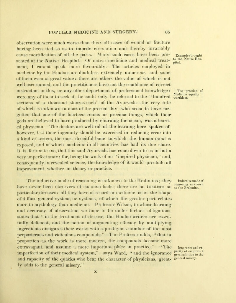 observation were much worse than this; all cases of wound or fracture having been tied so as to impede circulation and thereby invariably cause mortification of all the parts. Many such cases have been pre- sented at the Native Hospital. Of native medicine and medical treat- ment, I cannot speak more favourably. The articles employed in medicine by the Hindoos are doubtless extremely numerous, and some of them even of great value: there are others the value of which is not well ascertained, and the practitioners have not the semblance of correct instruction in this, or any other department of professional knowledge: were any of them to seek it, he could only be referred to the “ hundred sections of a thousand stanzas each” of the Ayurveda—the very title of which is unknown to most of the present day, who seem to have for- gotten that one of the fourteen retnas or precious things, which their gods are believed to have produced by churning the ocean, was a learn- ed physician. The doctors are well rid of the learning here spoken of, however, lest their ingenuity should be exercised in reducing error into a kind of system, the most deceitful bane to which the human mind is exposed, and of which medicine in all countries has had its due share. It is fortunate too, that this said Ayurveda has come down to us in but a very imperfect state ; for, being the work of an “ inspired physician,” and, consequently, a revealed science, the knowledge of it would preclude all improvement, whether in theory or practice. The inductive mode of reasoning is unknown to the Brahmins; they have never been observers of common facts ; there are no treatises on particular diseases: all they have of record in medicine is in the shape of diffuse general system, or systems, of which the greater part relates more to mythology than medicine. Professor Wilson, to whose learning and accuracy of observation we hope to be under further obligations, states that “ in the treatment of disease, the Hindoo writers are essen- tially deficient, and the notion of augmenting efficacy by multiplying ingredients disfigures their works with a prodigious number of the most preposterous and ridiculous compounds.” The Professor adds, “ that in proportion as the work is more modern, the compounds become more extravagant, and assume a more important place in practice.” “ The imperfection of their medical system,” says Ward, “ and the ignorance and rapacity of the quacks who bear the character of physicians, great- ly adds to the general misery.” Examples brought to the Native Hos- pital. The practice of Medicine equally worthless. Inductive mode of reasoning unknown to the Brahmins. Ignorance and ra- pacity of empirics a great addition to the general misery. X