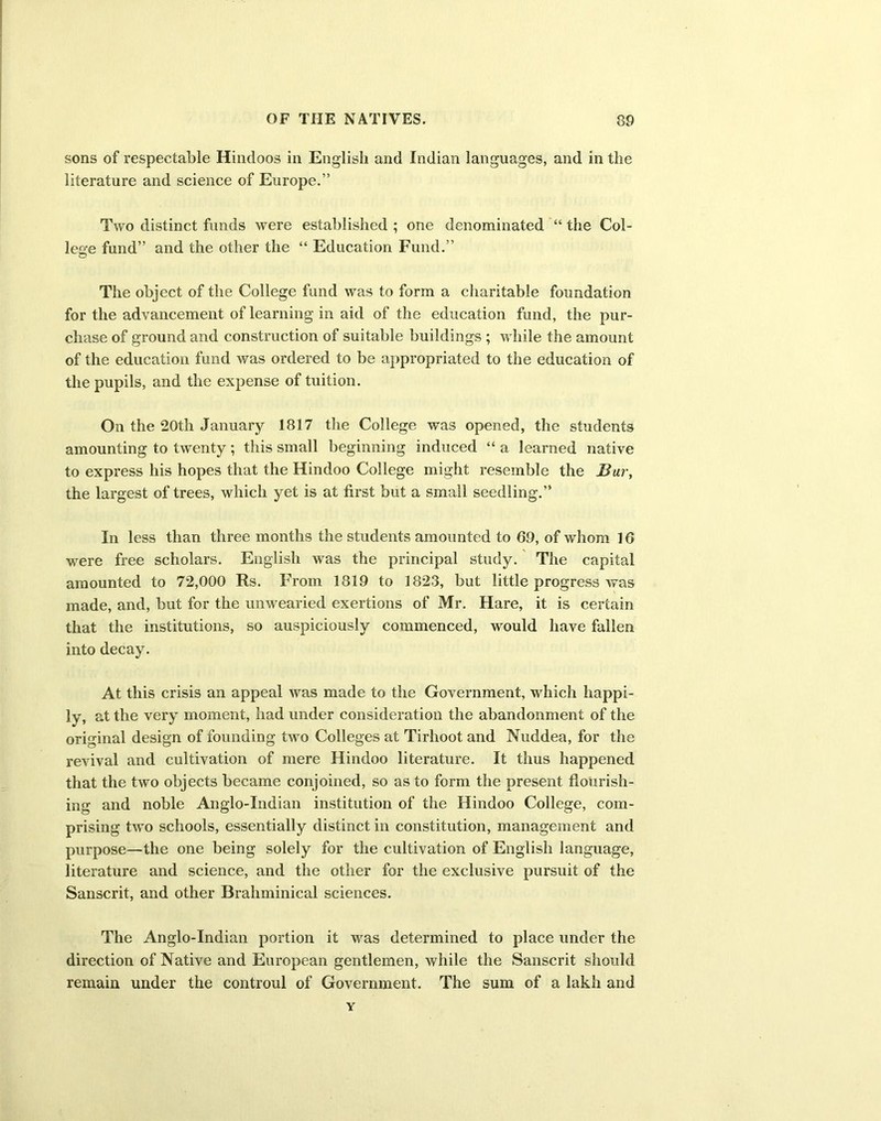 sons of respectable Hindoos in English and Indian languages, and in the literature and science of Europe.” Two distinct funds were established ; one denominated “ the Col- lege fund” and the other the “ Education Fund.” The object of the College fund was to form a charitable foundation for the advancement of learning in aid of the education fund, the pur- chase of ground and construction of suitable buildings ; while the amount of the education fund was ordered to be appropriated to the education of the pupils, and the expense of tuition. On the 20th January 1817 the College was opened, the students amounting to twenty; this small beginning induced “ a learned native to express his hopes that the Hindoo College might resemble the Bur, the largest of trees, which yet is at first but a small seedling.” In less than three months the students amounted to 69, of whom 16 were free scholars. English was the principal study. The capital amounted to 72,000 Rs. From 1819 to 1823, but little progress was made, and, but for the unwearied exertions of Mr. Hare, it is certain that the institutions, so auspiciously commenced, would have fallen into decay. At this crisis an appeal was made to the Government, which happi- ly, at the very moment, had under consideration the abandonment of the original design of founding two Colleges at Tirhoot and Nuddea, for the revival and cultivation of mere Hindoo literature. It thus happened that the two objects became conjoined, so as to form the present flourish- ing and noble Anglo-Indian institution of the Hindoo College, com- prising two schools, essentially distinct in constitution, management and purpose—the one being solely for the cultivation of English language, literature and science, and the other for the exclusive pursuit of the Sanscrit, and other Brahminical sciences. The Anglo-Indian portion it was determined to place under the direction of Native and European gentlemen, while the Sanscrit should remain under the controul of Government. The sum of a lakh and Y