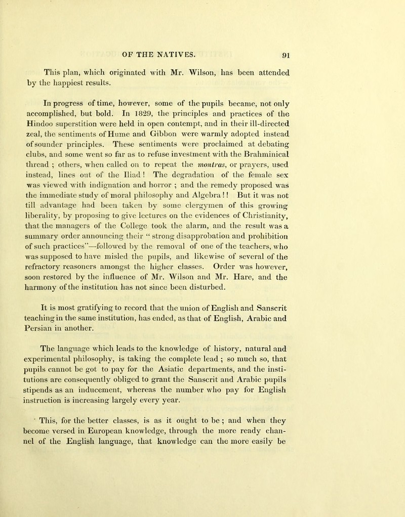 This plan, which originated with Mr. Wilson, has been attended by the happiest results. In progress of time, however, some of the pupils became, not only accomplished, but bold. In 1829, the principles and practices of the Hindoo superstition were held in open contempt, and in their ill-directed zeal, the sentiments of Hume and Gibbon were warmly adopted instead of sounder principles. These sentiments w ere proclaimed at debating clubs, and some went so far as to refuse investment with the Brahminical thread ; others, when called on to repeat the montras, or prayers, used instead, lines out of the Iliad ! The degradation of the female sex was viewed with indignation and horror ; and the remedy proposed was the immediate study of moral philosophy and Algebra !! But it was not till advantage had been taken by some clergymen of this growing liberality, by proposing to give lectures on the evidences of Christianity, that the managers of the College took the alarm, and the result was a summary order announcing their “ strong disapprobation and prohibition of such practices”—followed by the removal of one of the teachers, who was supposed to have misled the pupils, and likewise of several of the refractory reasoners amongst the higher classes. Order was however, soon restored by the influence of Mr. Wilson and Mr. Hare, and the harmony of the institution has not since been disturbed. It is most gratifying to record that the union of English and Sanscrit teaching in the same institution, has ended, as that of English, Arabic and Persian in another. The language which leads to the knowledge of history, natural and experimental philosophy, is taking the complete lead ; so much so, that pupils cannot be got to pay for the Asiatic departments, and the insti- tutions are consequently obliged to grant the Sanscrit and Arabic pupils stipends as an inducement, whereas the number who pay for English instruction is increasing largely every year. This, for the better classes, is as it ought to be ; and when they become versed in European knowledge, through the more ready chan- nel of the English language, that knowledge can the more easily be