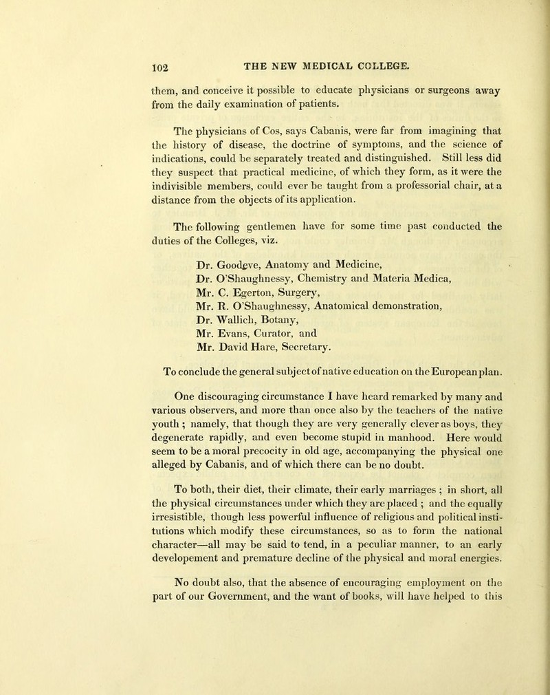 them, and conceive it possible to educate physicians or surgeons away from the daily examination of patients. The physicians of Cos, says Cabanis, were far from imagining that the history of disease, the doctrine of symptoms, and the science of indications, could be separately treated and distinguished. Still less did they suspect that practical medicine, of which they form, as it were the indivisible members, could ever be taught from a professorial chair, at a distance from the objects of its application. The following gentlemen have for some time past conducted the duties of the Colleges, viz. Dr. Goodeve, Anatomy and Medicine, Dr. O’Shaughnessy, Chemistry and Materia Medica, Mr. C. Egerton, Surgery, Mr. R. O’Shaughnessy, Anatomical demonstration, Dr. Wallich, Botany, Mr. Evans, Curator, and Mr. David Hare, Secretary. To conclude the general subject of native education on the European plan. One discouraging circumstance I have heard remarked by many and various observers, and more than once also by the teachers of the native youth ; namely, that though they are very generally clever as boys, they degenerate rapidly, and even become stupid in manhood. Here would seem to be a moral precocity in old age, accompanying the physical one alleged by Cabanis, and of which there can be no doubt. To both, their diet, their climate, their early marriages ; in short, all the physical circumstances under which they are placed ; and the equally irresistible, though less powerful influence of religious and political insti- tutions which modify these circumstances, so as to form the national character—all may be said to tend, in a peculiar manner, to an early developement and premature decline of the physical and moral energies. No doubt also, that the absence of encouraging employment on the part of our Government, and the want of books, will have helped to this