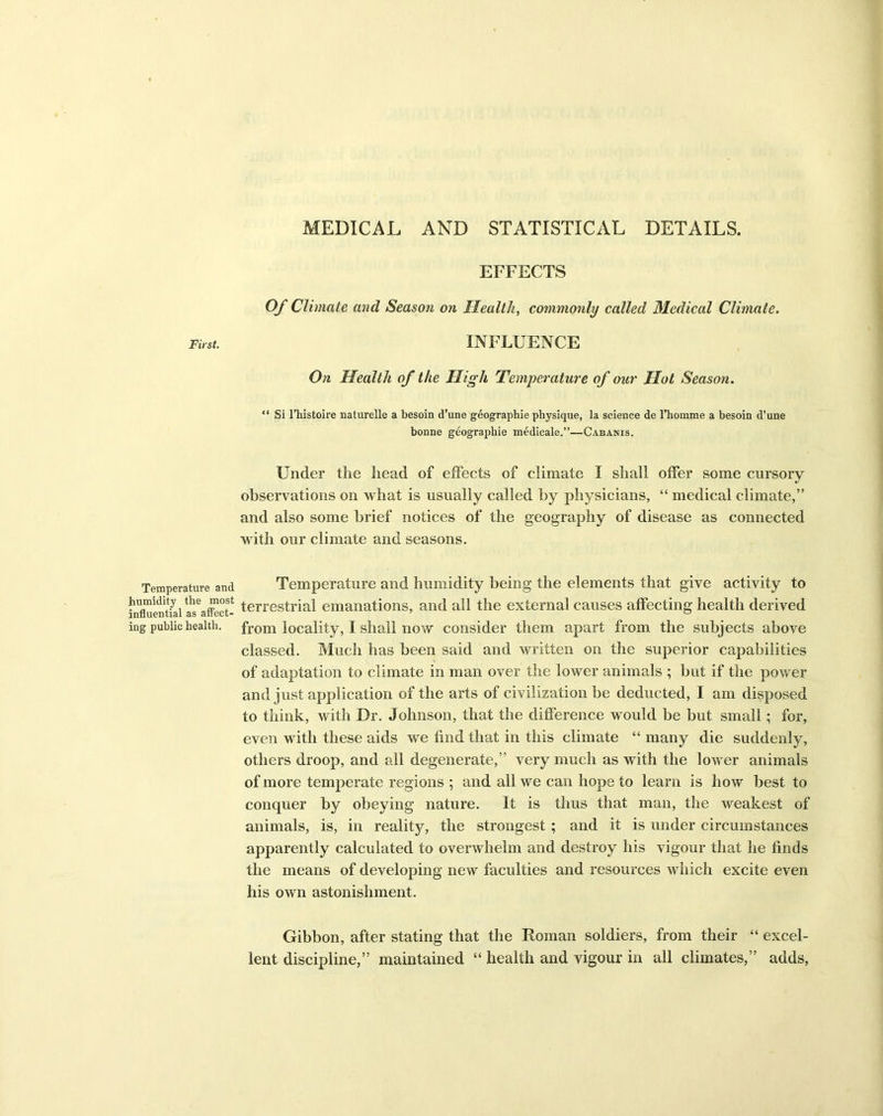 MEDICAL AND STATISTICAL DETAILS. First. Temperature and humidity the most influential as affect- ing public health. EFFECTS Of Climate and Season on Health, commonly called Medical Climate. INFLUENCE On Health of the High Temperature of our Hot Season. “ Si l’histoire naturelle a besoin d’une geographie physique, la science de l’homme a besoin d’une bonne geographie medicale.”—Cabanis. Under the head of effects of climate I shall offer some cursory observations on what is usually called by physicians, “ medical climate,” and also some brief notices of the geography of disease as connected with our climate and seasons. Temperature and humidity being the elements that give activity to terrestrial emanations, and all the external causes affecting health derived from locality, I shall now consider them apart from the subjects above classed. Much has been said and written on the superior capabilities of adaptation to climate in man over the lower animals ; but if the power and just application of the arts of civilization be deducted, I am disposed to think, with Dr. Johnson, that the difference would be but small; for, even with these aids we find that in this climate “ many die suddenly, others droop, and all degenerate,” very much as with the lower animals of more temperate regions ; and all we can hope to learn is how best to conquer by obeying nature. It is thus that man, the weakest of animals, is, in reality, the strongest ; and it is under circumstances apparently calculated to overwhelm and destroy his vigour that he finds the means of developing new faculties and resources which excite even his own astonishment. Gibbon, after stating that the Roman soldiers, from their “ excel- lent discipline,” maintained “ health and vigour in all climates,” adds.