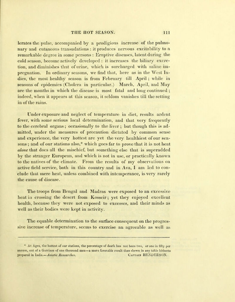 lerates the pulse, accompanied by a prodigious increase of the pulmo- nary and cutaneous transudations : it produces nervous excitability to a remarkable degree in some persons : Eruptive diseases, latent during the cold season, become actively developed : it increases the biliary excre- tion, and diminishes that of urine, which is surcharged with saline im- pregnation. In ordinary seasons, we find that, here as in the West In- dies, the most healthy season is from February till April; while in seasons of epidemics (Cholera in particular.) March, April, and May are the months in which the disease is most fatal and long continued ; indeed, when it appears at this season, it seldom vanishes till the setting in of the rains. Under exposure and neglect of temperature in diet, results ardent fever, with some serious local determination, and that very frequently to the cerebral organs; occasionally to the liver ; but though this is ad- mitted, under the measures of precaution dictated by common sense and experience, the very hottest are yet the very healthiest of our sea- sons ; and of our stations also,* which goes far to prove that it is not heat alone that does all the mischief, but something else that is superadded by the stranger European, and which is not in use, or practically known to the natives of the climate. From the results of my observations on active field service, both in this country and in Ava, I am led to con- clude that mere heat, unless combined with intemperance, is very rarely the cause of disease. The troops from Bengal and Madras were exposed to an excessive heat in crossing the desert from Kosseir; yet they enjoyed excellent health, because they were not exposed to excesses, and their minds as well as their bodies were kept in activity. The equable determination to the surface consequent on the progres- sive increase of temperature, seems to exercise an agreeable as well as * At Agra, tlie hottest of our stations, the percentage of death has not been two, or one in fifty per annum, out of a Garrison of one thousand men—a more favorable result than shewn in any table hitherto prepared in India.—Asiatic Researches. Captain HEXDERSON.