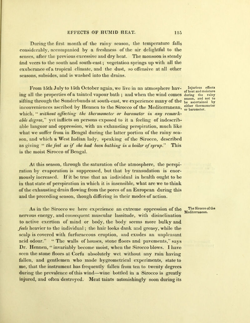 During the first month of the rainy season, the temperature falls considerably, accompanied by a freshness of the air delightful to the senses, after the previous excessive and dry heat. The monsoon is steady and veers to the south and south-east; vegetation springs up with all the exuberance of a tropical climate, and the dust, so offensive at all other seasons, subsides, and is washed into the drains. From 15th July to 15th October again, we live in an atmosphere hav- ing all the properties of a tainted vapour bath ; and when the wind comes sifting through the Sunderbunds at south-east, we experience many of the inconveniences ascribed by Hennen to the Sirocco of the Mediterranean, which, “ without affecting the thermometer or barometer in any remark- able degree,” yet inflicts on persons exposed to it a feeling of indescrib- able languor and oppression, with an exhausting perspiration, much like what we suffer from in Bengal during the latter portion of the rainy sea- son, and which a West Indian lady, speaking of the Sirocco, described as giving “ the feel as if she had been bathing in a boiler of syrup. This is the moist Sirocco of Bengal. At this season, through the saturation of the atmosphere, the perspi- ration by evaporation is suppressed, but that by transudation is enor- mously increased. If it be true that an individual in health ought to be in that state of perspiration in which it is insensible, what are we to think of the exhausting drain flowing from the pores of an European during this and the preceding season, though differing in their modes of action. As in the Sirocco we here experience an extreme oppression of the nervous energy, and consequent muscular lassitude, with disinclination to active exertion of mind or body, the body seems more bulky and feels heavier to the individual; the hair looks dank and greasy, while the scalp is covered with furfuraceous eruption, and exudes an unpleasant acid odour.” “ The walls of houses, stone floors and pavements,” says Dr. Hennen, “ invariably become moist, when the Sirocco blows. I have seen the stone floors at Corfu absolutely wet without any rain having fallen, and gentlemen who made hygrometrical experiments, state to me, that the instrument has frequently fallen from ten to twenty degrees during the prevalence of this wind—wine bottled in a Sirocco is greatly injured, and often destroyed. Meat taints astonishingly soon during its Injurious effects of heat and moisture during the rainy season, and not to be ascertained by either thermometer or barometer. The Sirocco of the Mediterranean.