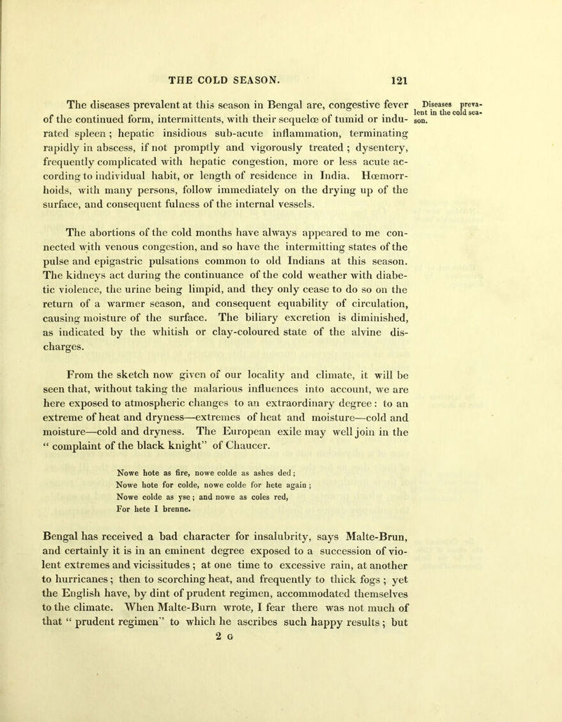 The diseases prevalent at this season in Bengal are, congestive fever Diseases preva . . _ lent the coldsea of the continued form, intermittents, with their sequeloe ol tumid or indu- son. rated spleen; hepatic insidious sub-acute inflammation, terminating rapidly in abscess, if not promptly and vigorously treated ; dysentery, frequently complicated with hepatic congestion, more or less acute ac- cording to individual habit, or length of residence in India. Hcemorr- hoids, with many persons, follow immediately on the drying up of the surface, and consequent fulness of the internal vessels. The abortions of the cold months have always appeared to me con- nected with venous congestion, and so have the intermitting states of the pulse and epigastric pulsations common to old Indians at this season. The kidneys act during the continuance of the cold weather with diabe- tic violence, the urine being limpid, and they only cease to do so on the return of a warmer season, and consequent equability of circulation, causing moisture of the surface. The biliary excretion is diminished, as indicated by the whitish or clay-coloured state of the alvine dis- charges. From the sketch now given of our locality and climate, it will be seen that, without taking the malarious influences into account, we are here exposed to atmospheric changes to an extraordinary degree : to an extreme of heat and dryness—extremes of heat and moisture—cold and moisture—cold and dryness. The European exile may well join in the “ complaint of the black knight” of Chaucer. Nowe hote as fire, nowe colde as ashes ded ; Nowe hote for colde, nowe colde for hete again ; Nowe colde as yse; and nowe as coles red, For hete I brenne. Bengal has received a bad character for insalubrity, says Malte-Brun, and certainly it is in an eminent degree exposed to a succession of vio- lent extremes and vicissitudes ; at one time to excessive rain, at another to hurricanes; then to scorching heat, and frequently to thick fogs ; yet the English have, by dint of prudent regimen, accommodated themselves to the climate. When Malte-Burn wrote, I fear there was not much of that “ prudent regimen” to which he ascribes such happy results ; but 2 G