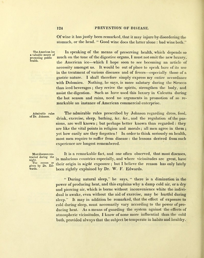 Of wine it has justly been remarked, that it may injure by disordering the stomach, or the head. “ Good wine does the latter alone : bad wine both.” The American ice In speaking of the means of preserving health, which depends so a valuable means of . . . promoting public much on the tone oi the digestive organs, 1 must not omit the new luxury, the American ice—which I hope soon to see becoming an article of necessity amongst us. It would be out of place to speak here of its use in the treatment of various diseases and of fevers—especially those of a gastric nature. I shall therefore simply express my entire accordance with Dolomieu. Nothing, he says, is more salutary during the Sirocco than iced beverages; they revive the spirits, strengthen the body, and assist the digestion. Such as have used this luxury in Calcutta during the hot season and rains, need no arguments in promotion of so re- markable an instance of American commercial enterprise. Admirable rules The admirable rules prescribed by Johnson regarding dress, food, drink, exercise, sleep, bathing, &c. &c., and the regulation of the pas- sions, are well known ; but perhaps better known than regarded : they are like the vital points in religion and morals; all men agree in them ; yet how easily are they forgotten ! In order to think seriously on health, most men require to suffer from disease : the lessons derived from such experience are longest remembered. It is a remarkable fact, and one often observed, that most diseases, in malarious countries especially, and where vicissitudes are great, have given by^Df0 Ed- their origin in night exposure ; but I believe the reason has only lately Most diseases con- tracted during the night. The _ iven wards. been rightly explained by Dr. W. F. Edwards. “ During natural sleep,” he says, “ there is a diminution in the power of producing heat, and this explains why a damp cold air, or a dry and piercing air, which is borne without inconvenience white the indivi- dual is awake, even without the aid of exercise, may be hurtful during sleep.” It may in addition be remarked, that the effect of exposure to cold during sleep, must necessarily vary according to the power of pro- ducing heat. As a means of guarding the system against the effects of atmospheric vicissitudes, I know of none more influential than the cold bath, provided always that the subject be temperate in habits and healthy.