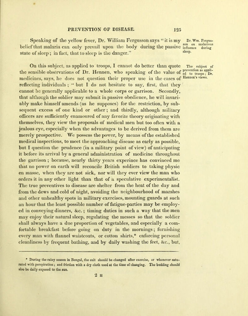 Speaking of the yellow fever, Dr. William Fergusson says “ it is my belief that malaria can only prevail upon the body during the passive state of sleep; in fact, that to sleep is the danger.” On this subject, as applied to troops, I cannot do better than quote the sensible observations of Dr. Hennen, who speaking of the value of medicines, says, he does not question their proper use in the cases of reflecting individuals ; “ but I do not hesitate to say, first, that they cannot be generally applicable to a whole corps or garrison. Secondly, that although the soldier may submit in passive obedience, he will invari- ably make himself amends (as he supposes) for the restriction, by sub- sequent excess of one kind or other ; and thirdly, although military officers are sufficiently enamoured of any favorite theory originating with themselves, they view the proposals of medical men but too often with a jealous eye, especially when the advantages to be derived from them are merely prospective. We possess the power, by means of the established medical inspections, to meet the approaching disease as early as possible, but I question the prudence (in a military point of view) of anticipating it before its arrival by a general administration of medicine throughout the garrison ; because, nearly thirty years experince has convinced me that no power on earth will reconcile British soldiers to taking physic en masse, when they are not sick, nor will they ever view the man who orders it in any other light than that of a speculative experimentalist. The true preventives to disease are shelter from the heat of the day and from the dews and cold of night, avoiding the neighbourhood of marshes and other unhealthy spots in military exercises, mounting guards at such an hour that the least possible number of fatigue-parties may be employ- ed in conveying dinners, &c.; timing duties in such a way that the men may enjoy their natural sleep, regulating the messes so that the soldier shall always have a due proportion of vegetables, and especially a com- fortable breakfast before going on duty in the mornings; furnishing every man with flannel waistcoats, or cotton shirts,* enforcing personal cleanliness by frequent bathing, and by daily washing the feet, &c., but, * During the rainy season in Bengal, the suit should be changed after exercise, or whenever satu- rated with perspiration; and friction with a dry cloth used at the time of changing. The bedding should also be daily exposed to the sun. 2 H Dr. Wm. Fergus- son on malarious influence during sleep. The subject of prevention as appli- ed to troops; Dr. Hennen’s views.