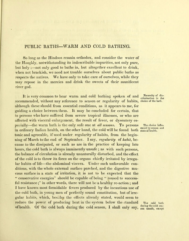 PUBLIC BATHS—WARM AND COLD BATHING. So long as the Hindoos remain orthodox, and consider the water of the Hooglily, notwithstanding its indescribable impurities, not only pure, but holy ;—not only good to bathe in, but altogether excellent to drink, when not brackish, we need not trouble ourselves about public baths as respects the natives. We have only to take care of ourselves, while they may repose in the mercies and drink the sweets of their munificent river god. It is very common to hear warm and cold bathing spoken of and recommended, without any reference to season or regularity of habits, although these should from essential conditions, as it appears to me, for guiding a choice between them. It may be concluded for certain, that to persons who have suffered from severe tropical illnesses, or who are affected with visceral enlargement, the result of fever, or dysentery es- pecially—the warm bath is the only safe one at all seasons. To persons in ordinary Indian health, on the other hand, the cold will be found both tonic and agreeable, if used under regularity of habits, from the begin- ning of March to the end of September. I say, regularity of habit, be- cause to the dissipated, or such as are in the practice of keeping late hours, the cold bath is always imminently unsafe ; as with such persons, the balance of circulation is already unnaturally disturbed, and the effect of the cold is to throw its force on the organs chiefly irritated by irregu- lar habits of life—the abdominal viscera. Under such unfavorable con- ditions, with the whole external surface parched, and the digestive mu- cous surface in a state of irritation, it is not to be expected that the “ conservative energies” should be capable of being “ roused to success- ful resistancein other words, there will not be a healthy re-action ; and I have known most formidable fevers produeed by the incautious use of the cold bath, in young men of perfectly sound constitution, but of irre- gular habits, which, besides the effects already stated, would seem to reduce the power of producing heat in the system below the standard of health. Of the cold bath during the cold season, I shall only say, Necessity of dis- crimination in the choice of the bath. The choice influ- enced by season and state of health. The cold bath during the cold sea- son unsafe, except