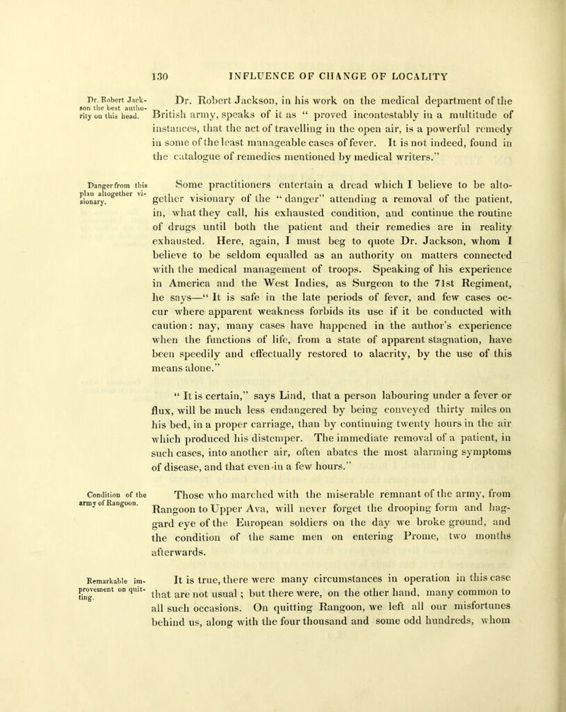 Dr. Robert Jack- son the best autho- rity on this head. Danger from this plan altogether vi- sionary. Condition of the army of Rangoon. Remarkable im- provement on quit- ting. Dr. Robert Jackson, in his work on the medical department of the British army, speaks of it as “ proved incontestably in a multitude of instances, that the act of travelling in the open air, is a powerful remedy in some of the least manageable cases of fever. It is not indeed, found in the catalogue of remedies mentioned by medical writers.” Some practitioners entertain a dread which I believe to be alto- gether visionary of the “ danger” attending a removal of the patient, in, what they call, his exhausted condition, and continue the routine of drugs until both the patient and their remedies are in reality exhausted. Here, again, I must beg to quote Dr. Jackson, whom I believe to be seldom equalled as an authority on matters connected with the medical management of troops. Speaking of his experience in America and the West Indies, as Surgeon to the 71st Regiment, he says—“ It is safe in the late periods of fever, and few cases oc- cur where apparent weakness forbids its use if it be conducted with caution: nay, many cases have happened in the author’s experience when the functions of life, from a state of apparent stagnation, have been speedily and effectually restored to alacrity, by the use of this means alone.” “ It is certain,” says Lind, that a person labouring under a fever or flux, will be much less endangered by being conveyed thirty miles on his bed, in a proper carriage, than by continuing twenty hours in the air which produced his distemper. The immediate removal of a patient, in such cases, into another air, often abates the most alarming symptoms of disease, and that even-in a few hours.” Those who marched with the miserable remnant of the army, from Rangoon to Upper Ava, will never forget the drooping form and hag- gard eye of the European soldiers on the day we broke ground, and the condition of the same men on entering Prome, two months afterwards. It is true, there were many circumstances in operation in this case that are not usual ; but there were, on the other hand, many common to all such occasions. On quitting Rangoon, we left all our misfortunes behind us, along with the four thousand and some odd hundreds, whom