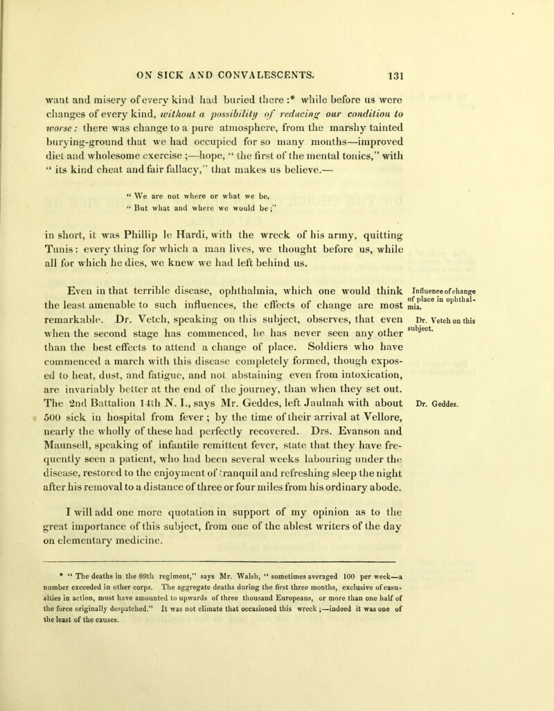 want and misery of every kind had buried there :* while before us were changes of every kind, without a possibility of reducing our condition to ivorse : there was change to a pure atmosphere, from the marshy tainted burying-ground that we had occupied for so many months—improved diet and wholesome exercise ;—hope, “ the lirst of the mental tonics,” with “ its kind cheat and fair fallacy,” that makes us believe.— “ We are not where or what we be, “ But what and where we would be in short, it was Phillip le Hardi, with the wreck of his army, quitting Tunis: every thing for which a man lives, we thought before us, while all for which he dies, we knew we had left behind us. Even in that terrible disease, ophthalmia, which one would think the least amenable to such influences, the effects of change are most remarkable. Dr. Vetch, speaking on this subject, observes, that even when the second stage has commenced, he has never seen any other than the best effects to attend a change of place. Soldiers who have commenced a march with this disease completely formed, though expos- ed to heat, dust, and fatigue, and not abstaining even from intoxication, are invariably better at the end of the journey, than when they set out. The 2nd Battalion 14tli N. I., says Mr. Geddes, left Jaulnah with about 500 sick in hospital from fever ; by the time of their arrival at Vellore, nearly the wholly of these had perfectly recovered. Drs. Evanson and Maunsell, speaking of infantile remittent fever, state that they have fre- quently seen a patient, who had been several weeks labouring under the disease, restored to the enjoyment of tranquil and refreshing sleep the night after his removal to a distance of three or four miles from his ordinary abode. I will add one more quotation in support of my opinion as to the great importance of this subject, from one of the ablest writers of the day on elementary medicine. * “ The deaths in the 8£)th regiment,” says Mr. Walsh, “ sometimes averaged 100 per week—a number exceeded in other corps. The aggregate deaths during the first three months, exclusive of casu- alties in action, must have amounted to upwards of three thousand Europeans, or more than one half of the force originally despatched.” It was not climate that occasioned this wreck ;—indeed it was one of the least of the causes. Influence of change of place in ophthal- mia. Dr. Vetch on this subject. Dr. Geddes.