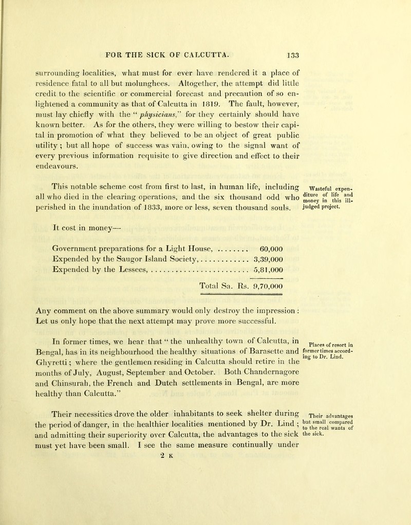 surrounding localities, what must for ever have rendered it a place of residence fatal to all but molunghees. Altogether, the attempt did little credit to the scientific or commercial forecast and precaution of so en- lightened a community as that of Calcutta in 1819. The fault, however, must lay chiefly with the “ physicians.'' for they certainly should have known better. As for the others, they were willing to bestow their capi- tal in promotion of what they believed to he an object of great public utility ; but all hope of success was vain, owing to the signal want of every previous information requisite to give direction and effect to their endeavours. This notable scheme cost from first to last, in human life, including all who died in the clearing operations, and the six thousand odd who perished in the inundation of 1833, more or less, seven thousand souls. It cost in money— Government preparations for a Light House, 60,000 Expended by the Saugor Island Society, 3,39,000 Expended by the Lessees, 5,81,000 Total Sa. Rs. 9,70,000 Any comment on the above summary would only destroy the impression : Let us only hope that the next attempt may prove more successful. In former times, we hear that “ the unhealthy town of Calcutta, in Bengal, has in its neighbourhood the healthy situations of Barasette and Ghyretti; where the gentlemen residing in Calcutta should retire in the months of July, August, September and October. Both Chandernagore and Chinsurah, the French and Dutch settlements in Bengal, are more healthy than Calcutta.” Their necessities drove the older inhabitants to seek shelter during the period of danger, in the healthier localities mentioned by Dr. Lind ; and admitting their superiority over Calcutta, the advantages to the sick must yet have been small. I see the same measure continually under 2 K Wasteful expen- diture of life and money in this ill- judged project. Places of resort in former times accord- ing to Dr. Lind. Their advantages but small compared to the real wants of the sick.