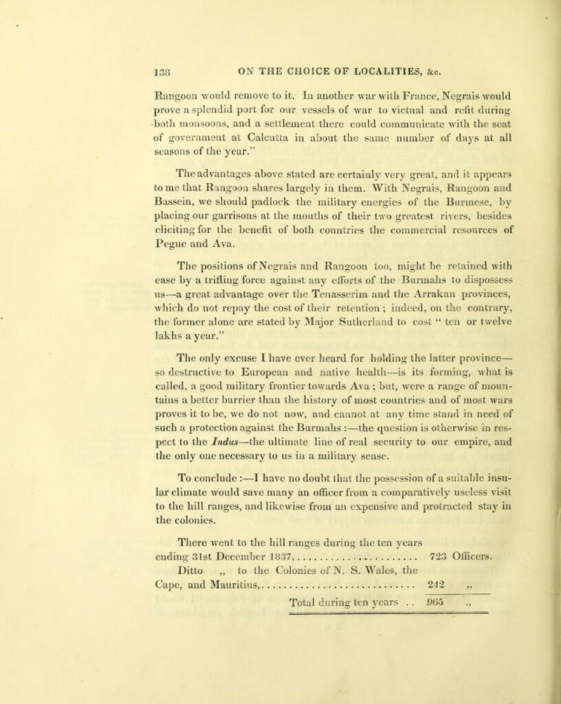 Rangoon would remove to it. In another war with France, Negrais would prove a splendid port for our vessels of war to victual and refit during both monsoons, and a settlement there could communicate with the seat of government at Calcutta in about the same number of days at all seasons of the year.” The advantages above stated are certainly very great, and it appears to me that Rangoon shares largely in them. With Negrais, Rangoon and Bassein, we should padlock the military energies of the Burmese, by placing our garrisons at the mouths of their two greatest rivers, besides eliciting for the benefit of both countries the commercial resources of Pegue and Ava. The positions of Negrais and Rangoon too, might be retained with ease by a trifling force against any efforts of the Burmahs to dispossess us—a great advantage over the Tenasserim and the Arrakan provinces, which do not repay the cost of their retention ; indeed, on the contrary, the former alone are stated by Major Sutherland to cost “ ten or twelve lakhs a year.” The only excuse I have ever heard for holding the latter province— so destructive to European and native health—is its forming, what is called, a good military frontier towards Ava ; but, wrere a range of moun- tains a better barrier than the history of most countries and of most wars proves it to be, we do not now, and cannot at any time stand in need of such a protection against the Burmahs :—the question is otherwise in res- pect to the Indus—the ultimate line of real security to our empire, and the only one necessary to us in a military sense. To conclude :—I have no doubt that the possession of a suitable insu- lar climate would save many an officer from a comparatively useless visit to the hill ranges, and likewise from an expensive and protracted stay in the colonies. There went to the hill ranges during the ten years ending 31st December 1837, 723 Officers. Ditto ,, to the Colonies of N. S. Wales, the Cape, and Mauritius, 242 ,, Total during ten years . . 965