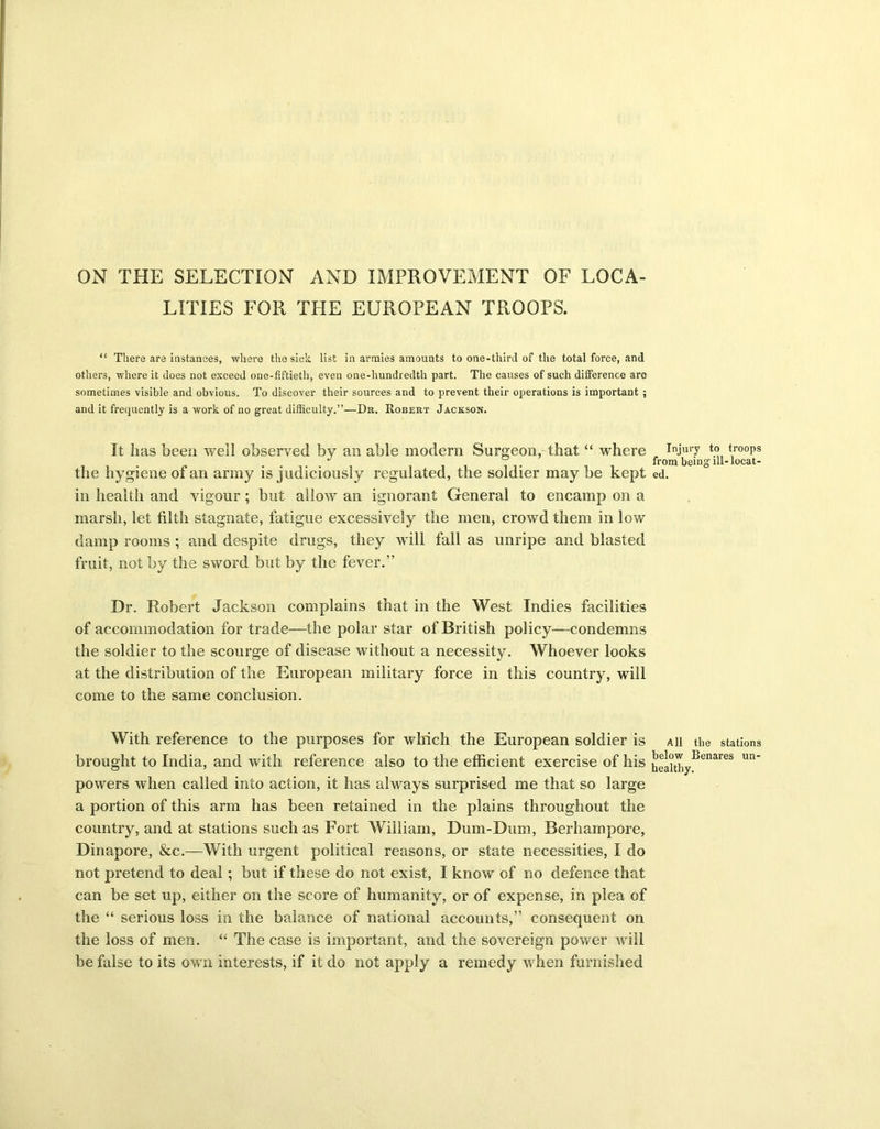 ON THE SELECTION AND IMPROVEMENT OF LOCA- LITIES FOR THE EUROPEAN TROOPS. “ There are instances, where the sick list in armies amounts to one-third of the total force, and others, where it does not exceed one-fiftieth, even one-hundredth part. The causes of such difference are sometimes visible and obvious. To discover their sources and to prevent their operations is important ; and it frequently is a work of no great difficulty.”—Dr. Robert Jackson. It has been well observed by an able modem Surgeon, that “ where the hygiene of an army is judiciously regulated, the soldier maybe kept in health and vigour; but allow an ignorant General to encamp on a marsh, let filth stagnate, fatigue excessively the men, crowd them in low damp rooms ; and despite drugs, they will fall as unripe and blasted fruit, not by the sword but by the fever.” Dr. Robert Jackson complains that in the West Indies facilities of accommodation for trade—the polar star of British policy—condemns the soldier to the scourge of disease without a necessity. Whoever looks at the distribution of the European military force in this country, will come to the same conclusion. With reference to the purposes for which the European soldier is brought to India, and with reference also to the efficient exercise of his powers when called into action, it has always surprised me that so large a portion of this arm has been retained in the plains throughout the country, and at stations such as Fort William, Dum-Dum, Berhampore, Dinapore, &c.—With urgent political reasons, or state necessities, I do not pretend to deal; but if these do not exist, I know of no defence that can be set up, either on the score of humanity, or of expense, in plea of the “ serious loss in the balance of national accounts,” consequent on the loss of men. “ The case is important, and the sovereign power will be false to its own interests, if it do not apply a remedy when furnished Injury to troops from being' ill- locat- ed. All the stations below Benares un- healthy.