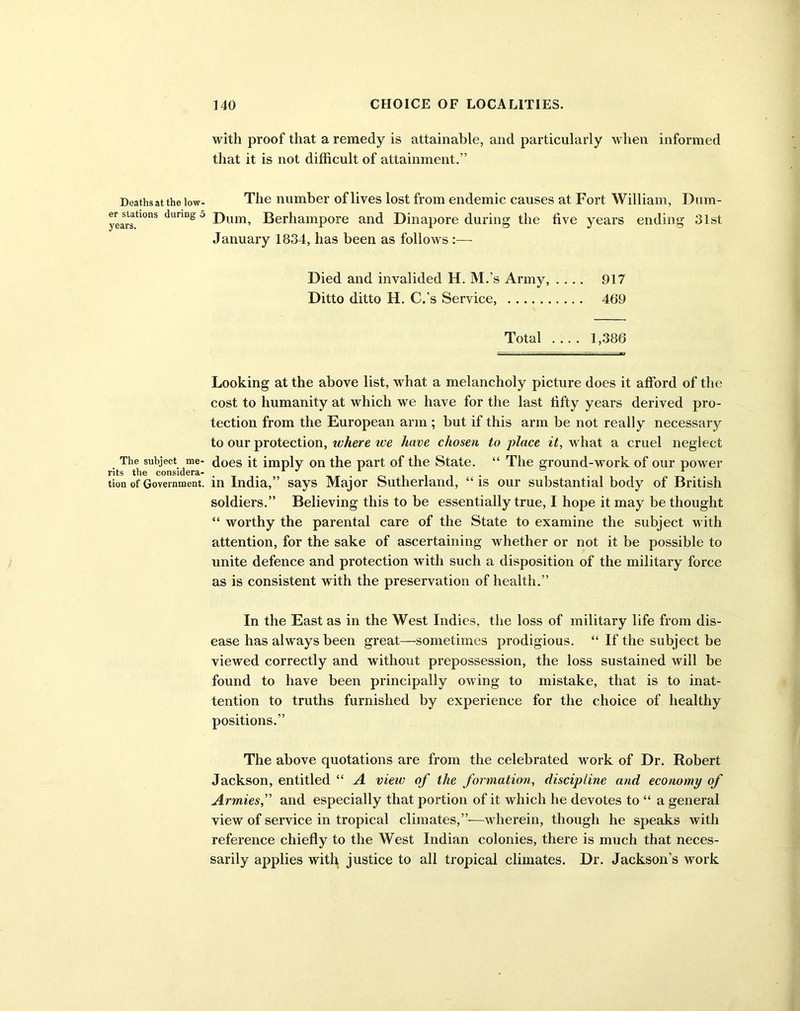 Deaths at the low- er stations during' 5 years. The subject me- rits the considera- tion of Government. with proof that a remedy is attainable, and particularly when informed that it is not difficult of attainment.” The number of lives lost from endemic causes at Fort William, Dum- Dum, Berhampore and Dinapore during the five years ending 31st January 1834, has been as follows :—- Died and invalided H. M.’s Army, .... 917 Ditto ditto H. C.’s Service, 469 Total 1,386 Looking at the above list, what a melancholy picture does it afford of the cost to humanity at which we have for the last fifty years derived pro- tection from the European arm ; but if this arm be not really necessary to our protection, where ice have chosen to place it, what a cruel neglect does it imply on the part of the State. “ The ground-work of our power in India,” says Major Sutherland, “ is our substantial body of British soldiers.” Believing this to be essentially true, I hope it may be thought “ worthy the parental care of the State to examine the subject with attention, for the sake of ascertaining whether or not it be possible to unite defence and protection with such a disposition of the military force as is consistent with the preservation of health.” In the East as in the West Indies, the loss of military life from dis- ease has always been great—sometimes prodigious. “ If the subject be viewed correctly and without prepossession, the loss sustained will be found to have been principally owing to mistake, that is to inat- tention to truths furnished by experience for the choice of healthy positions.” The above quotations are from the celebrated work of Dr. Robert Jackson, entitled “ A view of the formation, discipline and economy of Armiesand especially that portion of it which he devotes to “ a general view of service in tropical climates,”—wherein, though he speaks with reference chiefly to the West Indian colonies, there is much that neces- sarily applies with justice to all tropical climates. Dr. Jackson’s work