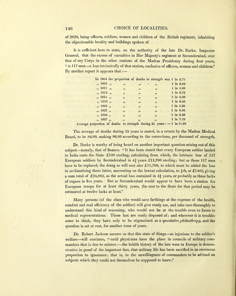 of 2620, being officers, soldiers, women and children of the British regiment, inhabiting the objectionable locality and buildings spoken of. It is sufficient here to state, on the authority of the late Dr. Burke, Inspector General, that the excess of casualties in Her Majesty’s regiment at Secunderabad, over that of any Corps in the other stations of the Madras Presidency during four years, “ is 117 men—a loss intrinsically of that station, exclusive of officers, women and children.” By another report it appears that:— In 1804 the proportion of deaths to strength was 1 >> 1805 ,, ,, j, » ,» 1 >> 1811 ,, ,, ,, ,, 1 )> 1814 ,, i, ,i ,, 1 ,, 1815 ,, i) >« ,, 1 ,) 1816 ,| ,| ,, ,i 1 i) 1826 ,, ,, ,, ,> 1 >i 1827 ,, ,| I, i, 1 ii 1834 j- ]| n || 1 i, 1837 ,, ,, ,, ,1 1 Average proportion of deaths to strength during 35 years : — 1 in 3.75 in 8.22 in 5.08 in 8.73 in 3.26 in 6.56 in 5.26 in 8.96 in 8.39 in 7.10 in 11.89 The average of deaths during 35 years is stated, in a return by the Madras Medical Board, to be 84.89, making 96.89 according to the corrections, per thousand of strength. Dr. Burke is worthy of being heard on another important question arising out of this subject—namely, that of finance. “It has been stated that every European soldier landed in India costs the State £100 sterling, calculating from which, the intrinsic loss of 117 European soldiers by Secunderabad in 4f years £11,700 sterling; but as these 117 men have to be replaced, the doing so will cost also £11,700, to which must be added the loss in acclimatizing these latter, amounting on the lowest calculation, to Jth, or £1462, giving a sum total of £24,862, as the actual loss sustained in 4f years, or probably as three lacks of rupees in five years. But as Secunderabad would appear to have been a station for European troops for at least thirty years, the cost to the State for that period may be estimated at twelve lacks at least.” Many persons (of the class who would save farthings at the expense of the health, comfort and real efficiency of the soldier) will give ready ear, and take care thoroughly to understand this kind of reasoning, who would not be at the trouble even to listen to medical representations. These last are easily disposed of; and wherever it is trouble- some to think, they have only to be stigmatized as a speculative philanthropy, and the question is set at rest, for another term of years. Dr. Robert Jackson assures us that this state of things—so injurious to the soldier’s welfare—will continue, “ until physicians have the place in councils of military com- manders that is due to science:—the health history of the late wars in Europe is demon- strative in proof of the important fact, that military life has been sacrified in an enormous proportion to ignorance; that is, to the unwillingness of commanders to be advised on subjects which they could not themselves be supposed to know.”