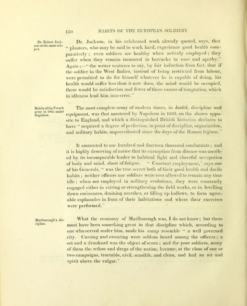 Dr. Robert Jack- son on the same sub- ject. Habits of the French army in 1805 under Napoleon. Marlborough’s dis cipline. Dr. Jackson, in his celebrated work already ({noted, says, that “ planters, who may be said to work hard, experience good health com- paratively ; even soldiers are healthy when actively employed ; they suffer when they remain immured in barracks in ease and apathy.” Again ;—“ the writer ventures to say, by fair induction from fact, that if the soldier in the West Indies, instead of being restricted from labour, were permitted to do for himself whatever he is capable of doing, his health would suffer less than it now does, the mind would be occupied, there would be satisfaction and fewer of those causes of temptation, which in idleness lead him into error.” The most complete army of modern times, in health, discipline and equipment, was that mustered by Napoleon in 1805, on the shores oppo- site to England, and which a distinguished British historian declares to have “ acquired a degree of perfection, in point of discipline, organization, and military habits, unprecedented since the days of the Roman legions.” It amounted to one hundred and fourteen thousand combatants ; and it is highly deserving of notice that its exemption from disease was ascrib- ed by its incomparable leader to habitual light and cheerful occupation of body and mind, short of fatigue. “ Constant employment,” says one of his Generals, “ was the true secret both of their good health and docile habits ; neither officers nor soldiers were ever allowed to remain any time idle; when not employed in military evolutions, they were constantly engaged either in raising or strengthening the field works, or in levelling down eminences, draining marshes, or filling up hollows, to form agree- able esplanades in front of their habitations and where their exercises were performed.” What the economy of Marlborough was, I do not know; but there must have been something great in that discipline which, according to one who served under him, made his camp resemble “ a well governed city. Cursing and swearing were seldom heard among the officers ; a sot and a drunkard was the object of scorn ; and the poor soldiers, many of them the refuse and dregs of the nation, became, at the close of one or two campaigns, tractable, civil, sensible, and clean, and had an air and spirit above the vulgar.”