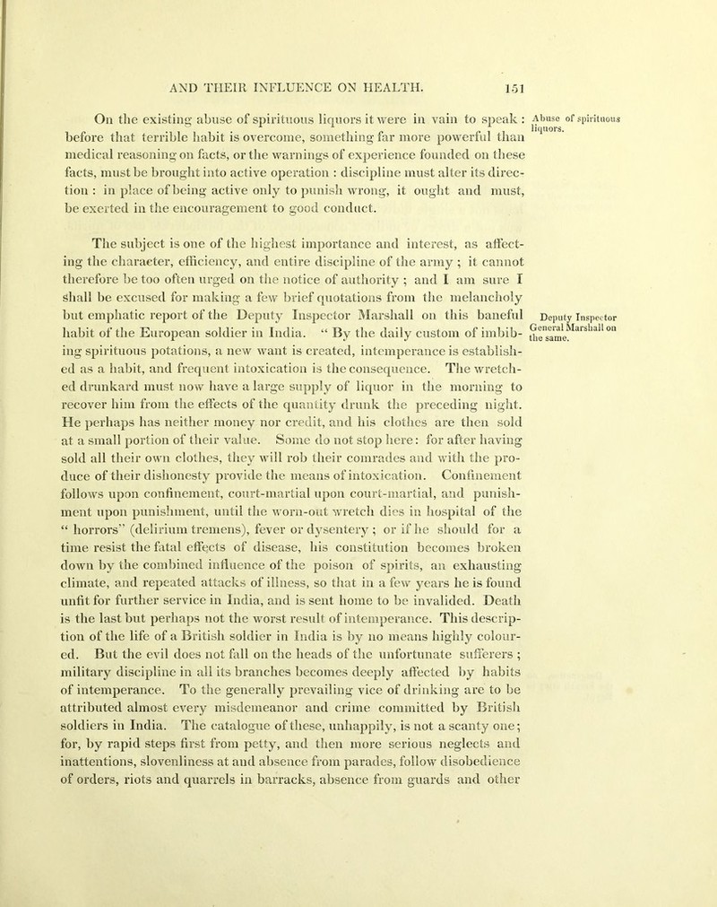 On the existing abuse of spirituous liquors it were in vain to speak : before that terrible habit is overcome, something far more powerful than medical reasoning on facts, or the warnings of experience founded on these facts, must be brought into active operation : discipline must alter its direc- tion : in place of being active only to punish wrong, it ought and must, be exerted in the encouragement to good conduct. The subject is one of the highest importance and interest, as affect- ing the character, efficiency, and entire discipline of the army ; it cannot therefore be too often urged on the notice of authority ; and I am sure I shall be excused for making a few brief quotations from the melancholy but emphatic report of the Deputy Inspector Marshall on this baneful habit of the European soldier in India. “ By the daily custom of imbib- ing spirituous potations, a new want is created, intemperance is establish- ed as a habit, and frequent intoxication is the consequence. The wretch- ed drunkard must now have a large supply of liquor in the morning to recover him from the effects of the quantity drunk the preceding night. He perhaps has neither money nor credit, and his clothes are then sold at a small portion of their value. Some do not stop here: for after having sold all their own clothes, they will rob their comrades and with the pro- duce of their dishonesty provide the means of intoxication. Confinement follows upon confinement, court-martial upon court-martial, and punish- ment upon punishment, until the worn-out wretch dies in hospital of the “ horrors” (delirium tremens), fever or dysentery ; or if he should for a time resist the fatal effects of disease, his constitution becomes broken down by the combined influence of the poison of spirits, an exhausting climate, and repeated attacks of illness, so that in a few years he is found unfit for further service in India, and is sent home to be invalided. Death is the last but perhaps not the worst result of intemperance. This descrip- tion of the life of a British soldier in India is by no means highly colour- ed. But the evil does not fall on the heads of the unfortunate sufferers ; military discipline in all its branches becomes deeply affected by habits of intemperance. To the generally prevailing vice of drinking are to be attributed almost every misdemeanor and crime committed by British soldiers in India. The catalogue of these, unhappily, is not a scanty one; for, by rapid steps first from petty, and then more serious neglects and inattentions, slovenliness at and absence from parades, follow disobedience of orders, riots and quarrels in barracks, absence from guards and other Abuse of spirituous liquors. Deputy Inspector General Marshall on the same.