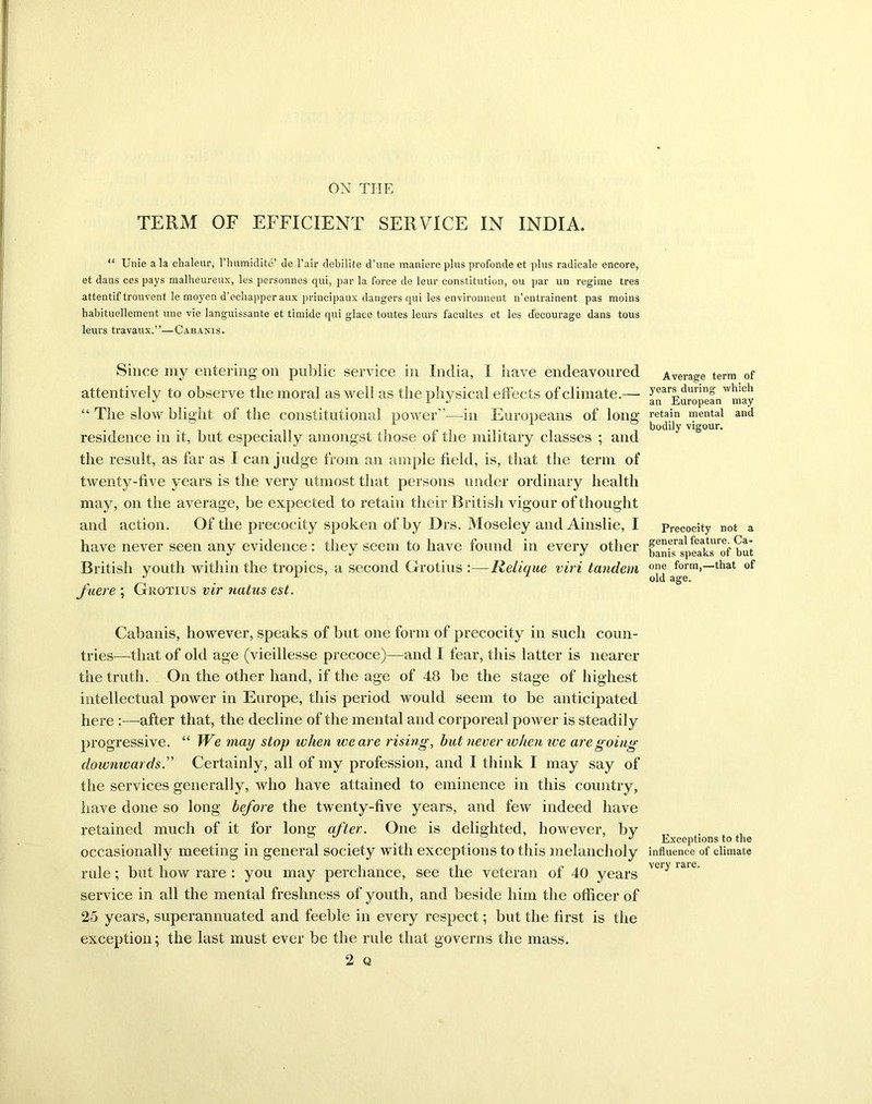 TERM OF EFFICIENT SERVICE IN INDIA. “ Unie ala chaleur, l’humidite’ de l’air debilite d’une maniere plus profonde et plus radicale encore, et dans ces pays malheureux, les personnes qui, par la force de leur constitution, ou par un regime tres attentif trouvent le moyen d’echapperaux principaux dangers qui les environnent n’entrainent pas moins habituellement une vie languissante et timide qui glace toutes leurs facultes et les decourage dans tous leurs travaux.”—Cabanis. Since my entering on public service in India, I have endeavoured attentively to observe the moral as well as the physical effects of climate.— “ The slow blight of the constitutional power”-—in Europeans of long residence in it, but especially amongst those of the military classes ; and the result, as far as I can judge from an ample field, is, that the term of twenty-five years is the very utmost that persons under ordinary health may, on the average, be expected to retain their British vigour of thought and action. Of the precocity spoken of by Drs. Moseley and Ainslie, I have never seen any evidence: they seem to have found in every other British youth within the tropics, a second Grotius :—Relique viri tandem fuere ; Grotius vir natas est. Cabanis, however, speaks of but one form of precocity in such coun- tries—that of old age (vieillesse precoce)—and I fear, this latter is nearer the truth. On the other hand, if the age of 48 be the stage of highest intellectual power in Europe, this period would seem to be anticipated here :—after that, the decline of the mental and corporeal power is steadily progressive. “ We may stop when weave rising, but never ivhen ive are going downwards.” Certainly, all of my profession, and I think I may say of the services generally, who have attained to eminence in this country, have done so long before the twenty-five years, and few indeed have retained much of it for long after. One is delighted, however, by occasionally meeting in general society with exceptions to this melancholy rule; but how rare : you may perchance, see the veteran of 40 years service in all the mental freshness of youth, and beside him the officer of 25 years, superannuated and feeble in every respect; but the first is the exception; the last must ever be the rule that governs the mass. 2 Q Average term of years during which an European may retain mental and bodily vigour. Precocity not a general feature. Ca- banis speaks of but one form,—that of old age. Exceptions to the influence of climate very rare.