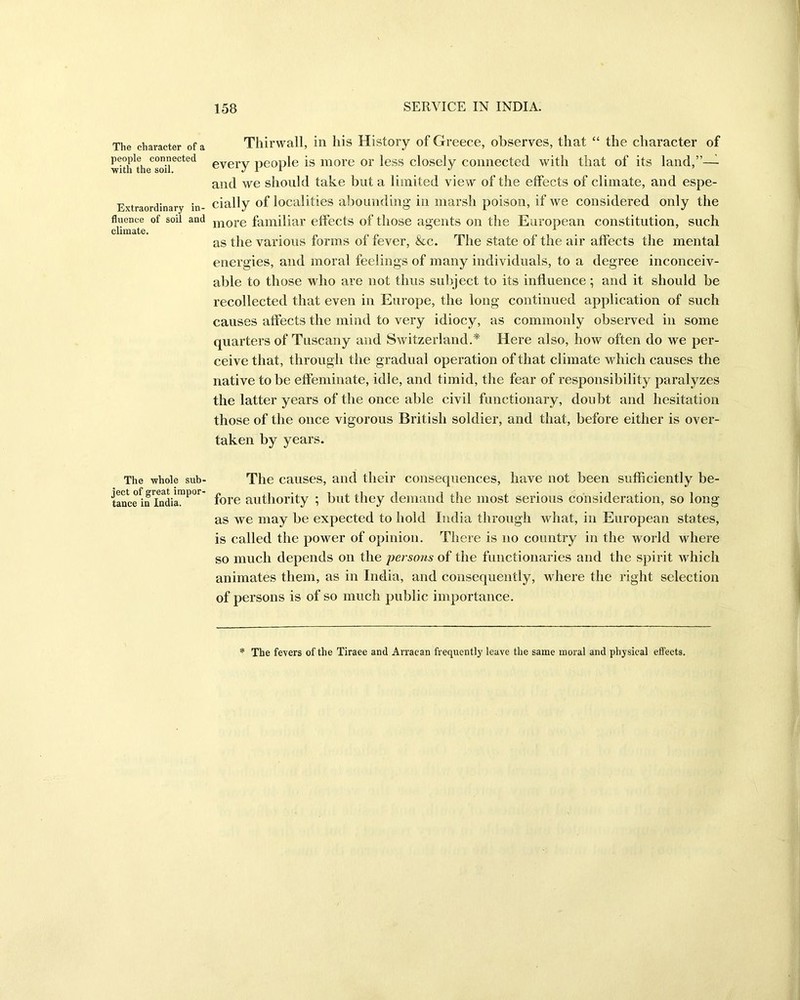 The character of a people connected with the soil. Extraordinary in- fluence of soil and climate. The whole sub- ject of great impor- tance in India. Thirwall, in his History of Greece, observes, that “ the character of every people is more or less closely connected with that of its land,”—- and we should take but a limited view of the effects of climate, and espe- cially of localities abounding in marsh poison, if we considered only the more familiar effects of those agents on the European constitution, such as the various forms of fever, &c. The state of the air affects the mental energies, and moral feelings of many individuals, to a degree inconceiv- able to those who are not thus subject to its influence; and it should be recollected that even in Europe, the long continued application of such causes affects the mind to very idiocy, as commonly observed in some quarters of Tuscany and Switzerland.* Here also, how often do we per- ceive that, through the gradual operation of that climate which causes the native to be effeminate, idle, and timid, the fear of responsibility paralyzes the latter years of the once able civil functionary, doubt and hesitation those of the once vigorous British soldier, and that, before either is over- taken by years. The causes, and their consequences, have not been sufficiently be- fore authority ; but they demand the most serious consideration, so long as we may be expected to hold India through what, in European states, is called the power of opinion. There is no country in the world where so much depends on the persons of the functionaries and the spirit which animates them, as in India, and consequently, where the right selection of persons is of so much public importance. The fevers of the Tiraee and Arracan frequently leave the same moral and physical effects.