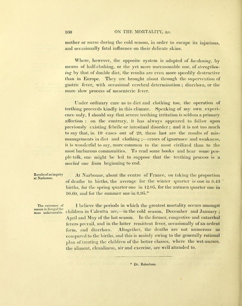 Results of an inquiry at Narbonne. The extremes of season in Bengal the most unfavourable. mother or nurse during the cold season, in order to escape its injurious, and occasionally fatal influence on their delicate skins. Where, however, the opposite system is adopted of hardening, by means of half-clothing, or the yet more unreasonable one, of strengthen- ing by that of double diet, the results are even more speedily destructive than in Europe. They are brought about through the supervention of gastric fever, with occasional cerebral determination ; diarrhoea, or the more slow process of mesenteric fever. Under ordinary care as to diet and clothing too, the operation of teething proceeds kindly in this climate. Speaking of my own experi- ence only, I should say that severe teething irritation is seldom a primary affection : on the contrary, it has always appeared to follow upon previously existing febrile or intestinal disorder ; and it is not too much to say that, in 19 cases out of 20, these last are the results of mis- managements in diet and clothing ;—errors of ignorance and weakness, it is Avonderful to say, more common to the most civilized than to the most barbarous communities. To read some books and hear some peo- ple talk, one might be led to suppose that the teething process is a morbid one from beginning to end. At Narbonne, about the centre of France, on taking the proportion of deaths to births, the average for the winter quarter is one in 8.43 births, for the spring quarter one in 12.05, for the autumn quarter one in 10.60, and for the summer one in 8.95.* I believe the periods in which the greatest mortality occurs amongst children in Calcutta are,—in the cold season, December and January ; April and May of the hot season. In the former, congestive and catarrhal fevers prevail, and in the latter remittent fever, occasionally of an ardent form, and diarrhoea. Altogether, the deaths are not numerous as compared to the births, and this is mainly owing to the generally rational plan of treating the children of the better classes, where the wet-nurses, the aliment, cleanliness, air and exercise, are well attended to. Dr. Robertson.