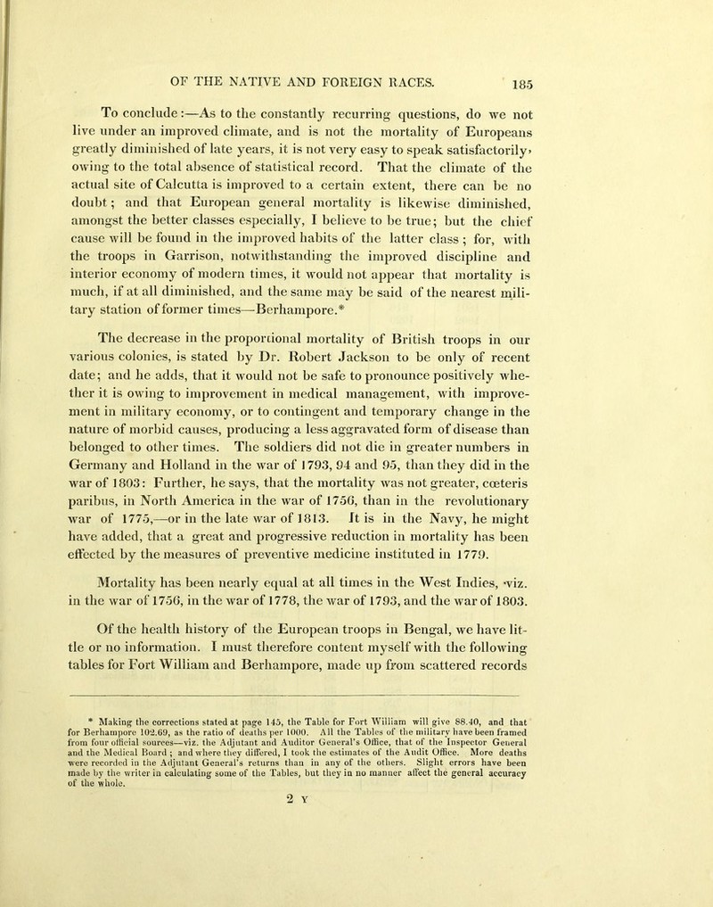 To conclude:—As to the constantly recurring questions, do we not live under an improved climate, and is not the mortality of Europeans greatly diminished of late years, it is not very easy to speak satisfactorily* owing to the total absence of statistical record. That the climate of the actual site of Calcutta is improved to a certain extent, there can be no doubt; and that European general mortality is likewise diminished, amongst the better classes especially, I believe to be true; but the chief cause will be found in the improved habits of the latter class ; for, with the troops in Garrison, notwithstanding the improved discipline and interior economy of modern times, it would not appear that mortality is much, if at all diminished, and the same may be said of the nearest mili- tary station of former times—Berhampore.* The decrease in the proportional mortality of British troops in our various colonies, is stated by Dr. Robert Jackson to be only of recent date; and he adds, that it would not be safe to pronounce positively whe- ther it is owing to improvement in medical management, with improve- ment in military economy, or to contingent and temporary change in the nature of morbid causes, producing a less aggravated form of disease than belonged to other times. The soldiers did not die in greater numbers in Germany and Holland in the war of 1793, 94 and 95, than they did in the war of 1803: Further, he says, that the mortality was not greater, coeteris paribus, in North America in the war of 1756, than in the revolutionary war of 1775,—or in the late war of 1813. It is in the Navy, he might have added, that a great and progressive reduction in mortality has been effected by the measures of preventive medicine instituted in 1779. Mortality has been nearly equal at all times in the West Indies, -viz. in the war of 1756, in the war of 1778, the war of 1793, and the war of 1803. Of the health history of the European troops in Bengal, we have lit- tle or no information. I must therefore content myself with the following tables for Fort William and Berhampore, made up from scattered records * Making the corrections stated at page 145, the Table for Fort William will give 88.40, and that for Berhampore 102.69, as the ratio of deaths per 1000. All the Tables of the military have been framed from four official sources—viz. the Adjutant and Auditor General’s Office, that of the Inspector General and the Medical Board ; and where they differed, I took the estimates of the Audit Office. More deaths were recorded in the Adjutant General’s returns than in any of the others. Slight errors have been made by the writer in calculating some of the Tables, but they in no manner affect the general accuracy of the whole.