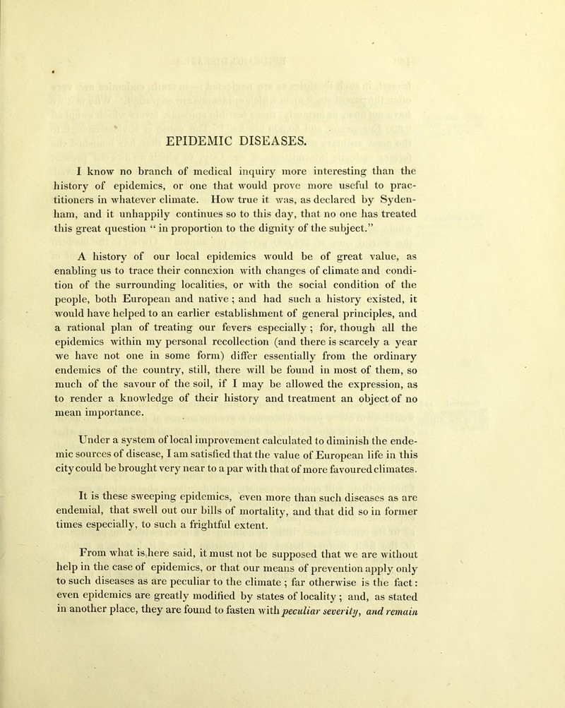 EPIDEMIC DISEASES. I know no branch of medical inquiry more interesting than the history of epidemics, or one that would prove more useful to prac- titioners in whatever climate. How true it was, as declared by Syden- ham, and it unhappily continues so to this day, that no one has treated this great question “ in proportion to the dignity of the subject.” A history of our local epidemics would be of great value, as enabling us to trace their connexion with changes of climate and condi- tion of the surrounding localities, or with the social condition of the people, both European and native ; and had such a history existed, it would have helped to an earlier establishment of general principles, and a rational plan of treating our fevers especially ; for, though all the epidemics within my personal recollection (and there is scarcely a year we have not one in some form) differ essentially from the ordinary endemics of the country, still, there will be found in most of them, so much of the savour of the soil, if I may be allowed the expression, as to render a knowledge of their history and treatment an object of no mean importance. Under a system of local improvement calculated to diminish the ende- mic sources of disease, I am satisfied that the value of European life in this city could be brought very near to a par with that of more favoured climates. It is these sweeping epidemics, even more than such diseases as are endemial, that swell out our bills of mortality, and that did so in former times especially, to such a frightful extent. From what is here said, it must not be supposed that we are without help in the case of epidemics, or that our means of prevention apply only to such diseases as are peculiar to the climate ; far otherwise is the fact: even epidemics are greatly modified by states of locality ; and, as stated in another place, they are found to fasten with peculiar severity, and remain