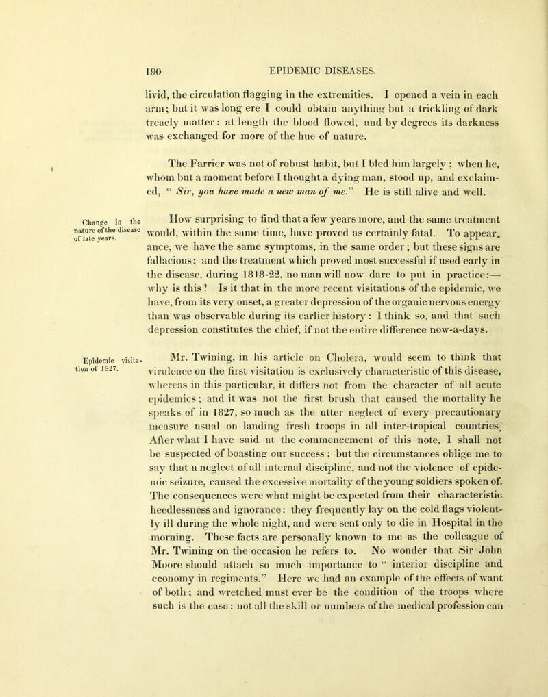 Change i nature of the i of late years. Epidemic tiou of 1827. livid, the circulation flagging in the extremities. I opened a vein in each arm; but it was long ere I could obtain anything but a trickling of dark treacly matter: at length the blood flowed, and by degrees its darkness was exchanged for more of the hue of nature. The Farrier was not of robust habit, but I bled him largely ; when he, whom but a moment before I thought a dying man, stood up, and exclaim- ed, “ Sir, you have made a new man of me.” He is still alive and well. the How surprising to find that a few years more, and the same treatment !ase would, within the same time, have proved as certainly fatal. To appear, ance, we have the same symptoms, in the same order ; but these signs are fallacious; and the treatment which proved most successful if used early in the disease, during 1818-22, no man will now dare to put in practice:— why is this ? Is it that in the more recent visitations of the epidemic, we have, from its very onset, a greater depression of the organic nervous energy than was observable during its earlier history : I think so, and that such depression constitutes the chief, if not the entire difference now-a-days. ,ita- Mr. Twining, in his article on Cholera, would seem to think that virulence on the first visitation is exclusively characteristic of this disease, whereas in this particular, it differs not from the character of all acute epidemics; and it was not the first brush that caused the mortality he speaks of in 1827, so much as the utter neglect of every precautionary measure usual on landing fresh troops in all inter-tropical countries. After what I have said at the commencement of this note, I shall not be suspected of boasting our success ; but the circumstances oblige me to say that a neglect of all internal discipline, and not the violence of epide- mic seizure, caused the excessive mortality of the young soldiers spoken of. The consequences were what might be expected from their characteristic heedlessness and ignorance: they frequently lay on the cold flags violent- ly ill during the whole night, and were sent only to die in Hospital in the morning. These facts are personally known to me as the colleague of Mr. Twining on the occasion he refers to. No wonder that Sir John Moore should attach so much importance to “ interior discipline and economy in regiments.” Here we had an example of the effects of want of both ; and wretched must ever be the condition of the troops where such is the case : not all the skill or numbers of the medical profession can