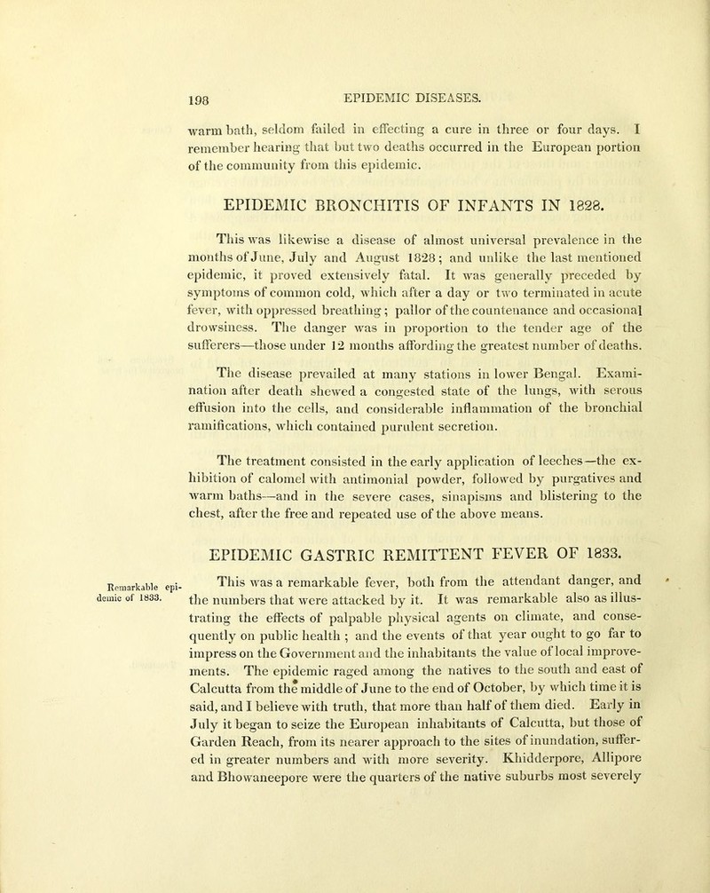 Remarkable dernic of 1833. warm bath, seldom failed in effecting a cure in three or four days. I remember hearing that but two deaths occurred in the European portion of the community from this epidemic. EPIDEMIC BRONCHITIS OF INFANTS IN 1828. This was likewise a disease of almost universal prevalence in the months of June, July and August 1828; and unlike the last mentioned epidemic, it proved extensively fatal. It was generally preceded by symptoms of common cold, which after a day or two terminated in acute fever, with oppressed breathing; pallor of the countenance and occasional drowsiness. The danger was in proportion to the tender age of the sufferers—those under 12 months affording; the greatest number of deaths. The disease prevailed at many stations in lower Bengal. Exami- nation after death shewed a congested state of the lungs, with serous effusion into the cells, and considerable inflammation of the bronchial ramifications, which contained purulent secretion. The treatment consisted in the early application of leeches—the ex- hibition of calomel with antimonial powder, followed by purgatives and warm baths—and in the severe cases, sinapisms and blistering to the chest, after the free and repeated use of the above means. EPIDEMIC GASTRIC REMITTENT FEVER OF 1833. This was a remarkable fever, both from the attendant danger, and the numbers that were attacked by it. It was remarkable also as illus- trating the effects of palpable physical agents on climate, and conse- quently on public health ; and the events of that year ought to go far to impress on the Government and the inhabitants the value of local improve- ments. The epidemic raged among the natives to the south and east of Calcutta from the middle of June to the end of October, by which time it is said, and I believe with truth, that more than half of them died. Early in July it began to seize the European inhabitants of Calcutta, but those of Garden Reach, from its nearer approach to the sites of inundation, suffer- ed in greater numbers and with more severity. Khidderpore, Allipore and Bhowaneepore were the quarters of the native suburbs most severely