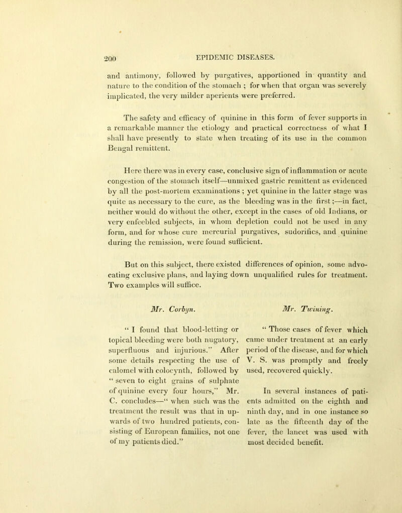 and antimony, followed by purgatives, apportioned in quantity and nature to the condition of the stomach ; for when that organ was severely implicated, the very milder aperients were preferred. The safety and efficacy of quinine in this form of fever supports in a remarkable manner the etiology and practical correctness of what I shall have presently to state when treating of its use in the common Bengal remittent. Here there was in every case, conclusive sign of inflammation or acute congestion of the stomach itself—unmixed gastric remittent as evidenced by all the post-mortem examinations ; yet quinine in the latter stage was quite as necessary to the cure, as the bleeding was in the first;—in fact, neither would do without the other, except in the cases of old Indians, or very enfeebled subjects, in whom depletion could not be used in any form, and for whose cure mercurial purgatives, sudorifics, and quinine during the remission, were found sufficient. But on this subject, there existed differences of opinion, some advo- cating exclusive plans, and laying down unqualified rules for treatment. Two examples will suffice. Mr. Corbyn. “ I found that blood-letting or topical bleeding were both nugatory, superfluous and injurious.” After some details respecting the use of calomel with colocynth, followed by “ seven to eight grains of snlphate of quinine every four hours,” Mr. C. concludes—“ when such was the treatment the result was that in up- wards of two hundred patients, con- sisting of European families, not one of my patients died.” Mr. Twinin <y, “ Those cases of fever which came under treatment at an early period of the disease, and for which V. S. was promptly and freely used, recovered quickly. In several instances of pati- ents admitted on the eighth and ninth day, and in one instance so late as the fifteenth day of the fever, the lancet was used with most decided benefit.