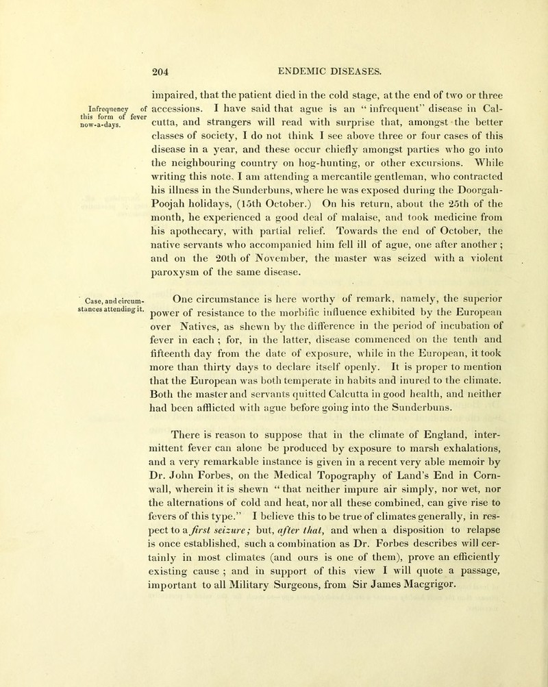 impaired, that the patient died in the cold stage, at the end of two or three Infrequency of accessions. I have said that ague is an “ infrequent” disease in Cal- now-a-days. cutta, and strangers will read with surprise that, amongst the better classes of society, I do not think I see above three or four cases of this disease in a year, and these occur chiefly amongst parties who go into the neighbouring country on liog-hunting, or other excursions. While writing this note, I am attending a mercantile gentleman, who contracted his illness in the Sunderbuns, where he was exposed during the Doorgah- Poojah holidays, (15th October.) On his return, about the 25th of the month, he experienced a good deal of malaise, and took medicine from his apothecary, with partial relief. Towards the end of October, the native servants who accompanied him fell ill of ague, one after another ; and on the 20th of November, the master was seized with a violent paroxysm of the same disease. Case,andcircum- One circumstance is here worthy of remark, namely, the superior stances attending it. p0wer Gf resistance to the morbific influence exhibited by the European over Natives, as shewn by the difference in the period of incubation of fever in each ; for, in the latter, disease commenced on the tenth and fifteenth day from the date of exposure, while in the European, it took more than thirty days to declare itself openly. It is proper to mention that the European was both temperate in habits and inured to the climate. Both the master and servants quitted Calcutta in good health, and neither had been afflicted with ague before going into the Sunderbuns. There is reason to suppose that in the climate of England, inter- mittent fever can alone be produced by exposure to marsh exhalations, and a very remarkable instance is given in a recent very able memoir by Dr. John Forbes, on the Medical Topography of Land’s End in Corn- wall, wherein it is shewn “ that neither impure air simply, nor wet, nor the alternations of cold and heat, nor all these combined, can give rise to fevers of this type.” I believe this to be true of climates generally, in res- pect to a first seizure; but, after that, and when a disposition to relapse is once established, such a combination as Dr. Forbes describes will cer- tainly in most climates (and ours is one of them), prove an efficiently existing cause ; and in support of this view I will quote a passage, important to all Military Surgeons, from Sir James Macgrigor.