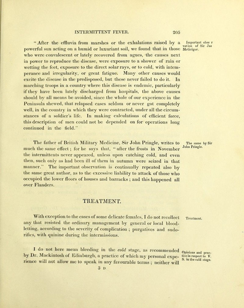 “ After the effluvia from marshes or the exhalations raised by a powerful sun acting on a humid or luxuriant soil, we found that in those who were convalescent or lately recovered from agues, the causes next in power to reproduce the disease, were exposure to a shower of rain or wetting the feet, exposure to the direct solar rays, or to cold, with intem- perance and irregularity, or great fatigue. Many other causes would excite the disease in the predisposed, hut these never failed to do it. In marching troops in a country where this disease is endemic, particularly if they have been lately discharged from hospitals, the above causes should by all means be avoided, since the whole of our experience in the Peninsula shewed, that relapsed cases seldom or never got completely well, in the country in which they were contracted, under all the circum- stances of a soldier’s life. In making calculations of efficient force, this description of men could not be depended on for operations long continued in the field.” The father of British Military Medicine, Sir John Pringle, writes to much the same effect; for he says that, “ after the frosts in November the intermittents never appeared, unless upon catching cold, and even then, such only as had been ill of them in autumn were seized in that manner.” The important observation is continually repeated also by the same great author, as to the excessive liability to attack of those who occupied the lower floors of houses and barracks ; and this happened all over Flanders. TREATMENT. With exception to the cases of some delicate females, I do not recollect any that resisted the ordinary management by general or local blood- letting, according to the severity of complication ; purgatives and sudo- rifics, with quinine during the intermissions. I do not here mean bleeding in the cold stage, as recommended by Dr. Mackintosh of Edinburgh, a practice of which my personal expe- rience will not allow me to speak in any favourable terms ; neither will 3 D Important obse r vation of Sir Jas McGrigor. The same by Sir John Pringle. Treatment. Opinions and prac- tice in respeet to V. S. in the cold stage.