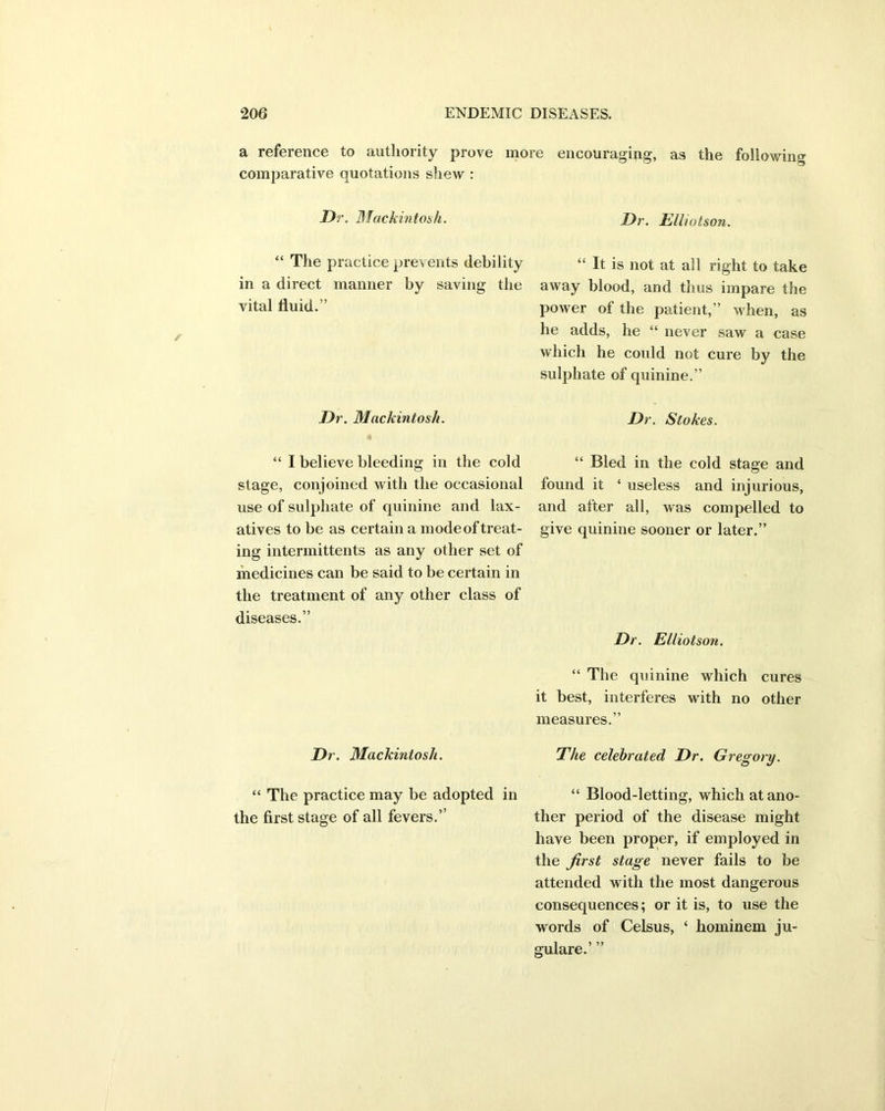 a reference to authority prove more encouraging, as the following comparative quotations shew : Dr. Mackintosh. “ The practice prevents debility in a direct manner by saving the vital fluid.” Dr. Mackintosh. “ I believe bleeding in the cold stage, conjoined with the occasional use of sulphate of quinine and lax- atives to be as certain a mode of treat- ing intermittents as any other set of medicines can be said to be certain in the treatment of any other class of diseases.” Dr. Mackintosh. “ The practice may be adopted in the first stage of all fevers.” Dr. ElUotson. It is not at all right to take away blood, and thus impare the power of the patient,” when, as he adds, he “ never saw a case which he could not cure by the sulphate of quinine.” Dr. Stokes. “ Bled in the cold stage and found it ‘ useless and injurious, and after all, was compelled to give quinine sooner or later.” Dr. Elliot son. “ The quinine which cures it best, interferes with no other measures.” The celebrated Dr. Gregory. “ Blood-letting, which at ano- ther period of the disease might have been proper, if employed in the first stage never fails to be attended with the most dangerous consequences; or it is, to use the words of Celsus, ‘ hominem ju- gulare.’ ”