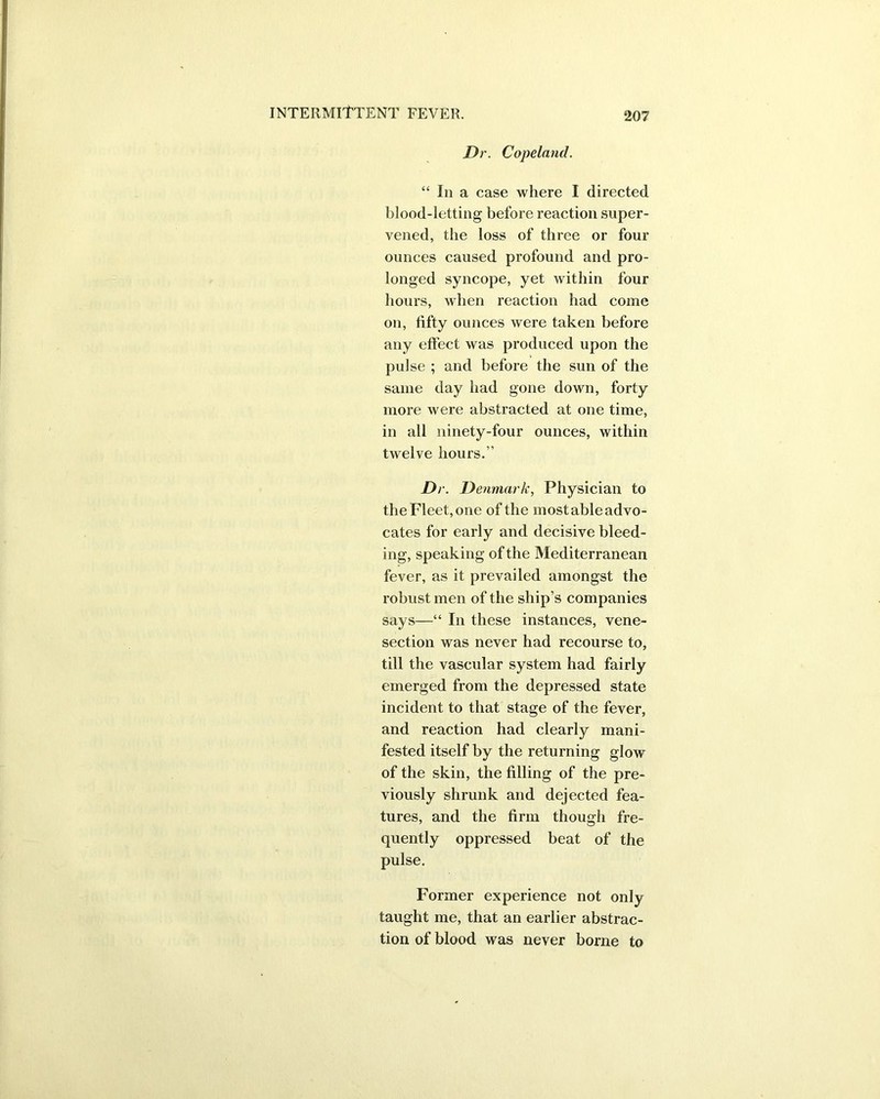 Dr. Copeland. “ In a case where I directed blood-letting before reaction super- vened, the loss of three or four ounces caused profound and pro- longed syncope, yet within four hours, when reaction had come on, fifty ounces were taken before any effect was produced upon the pulse ; and before the sun of the same day had gone down, forty more were abstracted at one time, in all ninety-four ounces, within twelve hours.” Dr. Denmark, Physician to the Fleet, one of the most able advo- cates for early and decisive bleed- ing, speaking of the Mediterranean fever, as it prevailed amongst the robust men of the ship’s companies says—“ In these instances, vene- section was never had recourse to, till the vascular system had fairly emerged from the depressed state incident to that stage of the fever, and reaction had clearly mani- fested itself by the returning glow of the skin, the filling of the pre- viously shrunk and dejected fea- tures, and the firm though fre- quently oppressed beat of the pulse. Former experience not only taught me, that an earlier abstrac- tion of blood was never borne to