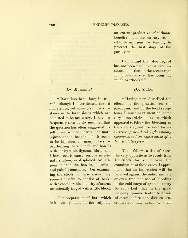 Dr. Mackintosh. “ Bark has been long in use, and although I never denied that it had virtues, yet when given in sub- stance in the large doses which are admitted to be necessary, I have so frequently seen it do mischief that the question has often suggested it- self to me, whether it was not more injurious than beneficial ? It seems to be injurious in many cases by overloading the stomach and bowels with indigestible ligneous fibre, and I have seen it cause serious intesti- nal irritation, as displayed by gri- ping pains in the bowels, diarrhoea and painful tenesmus. On examin- ing the stools in these cases they seemed chiefly to consist of bark, with a considerable quantity of mucus occasionally tinged with a little blood. The preparation of bark which is known by name of the sulphate an extent productive of ultimate benefit; but on the contrary, seem- ed to be injurious, by tending to protract the first stage of the paroxysm. I am afraid that due regard has not been paid to this circum- stance, and that, in the recent rage for phlebotomy it has been too much overlooked.” Dr. Stokes. “ Having now described the effects of the practice on the paroxysm, and on the local symp- toms, I must next mention some very untoward circumstances which appeared to follow the bleeding in the cold stage—these were the oc- currence of new local inflammatory symptoms, and the supervention of a low irritativefever.” Then follows a list of cases the very opposite as to result from Dr. Mackintosh’s. “ From the examination of these cases, I appre- hend that an impression will be received against the indiscriminate or even frequent use of bleeding in the cold stage of ague. It may be remarked that in the great majority quinine had to be admi- nistered before the disease was eradicated; that many of them