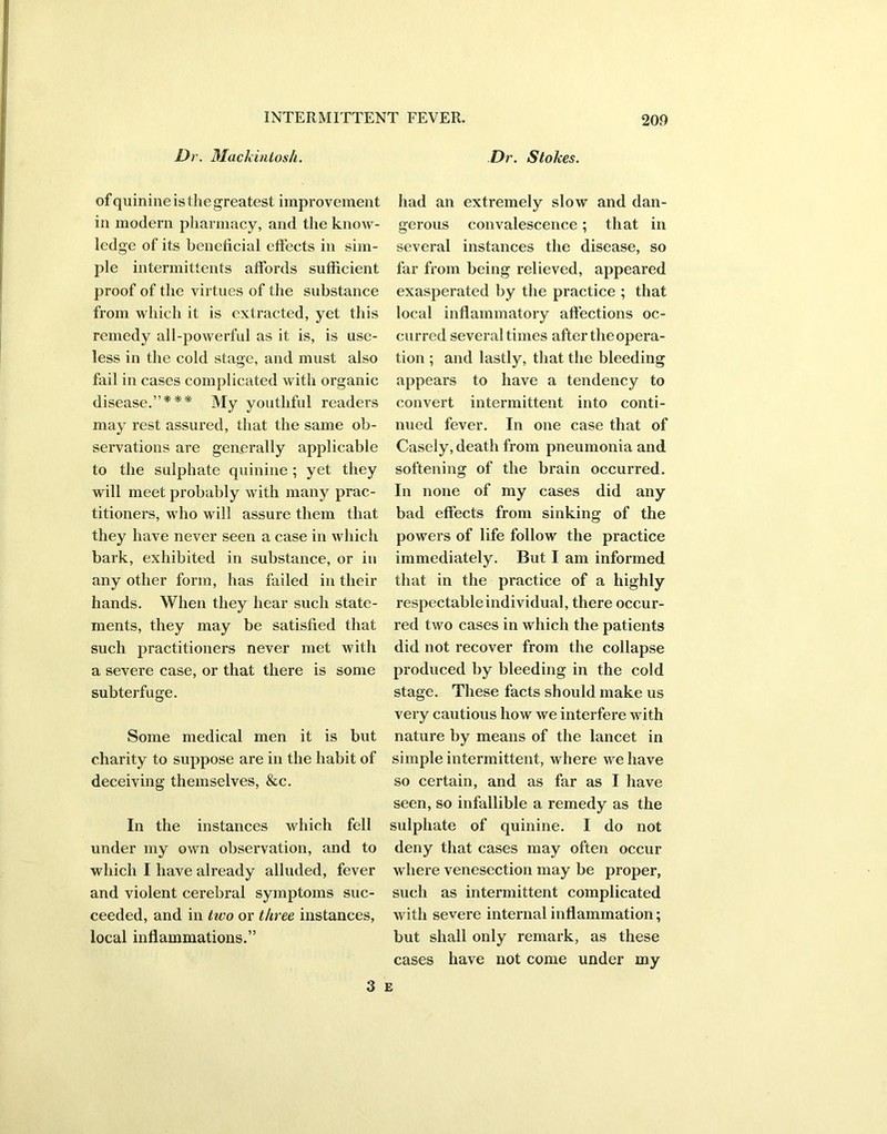 Dr. Mackintosh. Dr. Stokes. of quinine is the greatest improvement in modern pharmacy, and the know- ledge of its beneficial effects in sim- ple intermittents affords sufficient proof of the virtues of the substance from which it is extracted, yet this remedy all-powerful as it is, is use- less in the cold stage, and must also fail in cases complicated with organic disease.”*** My youthful readers may rest assured, that the same ob- servations are generally applicable to the sulphate quinine; yet they will meet probably with many prac- titioners, who will assure them that they have never seen a case in which bark, exhibited in substance, or in any other form, has failed in their hands. When they hear such state- ments, they may be satisfied that such practitioners never met with a severe case, or that there is some subterfuge. Some medical men it is but charity to suppose are in the habit of deceiving themselves, &c. In the instances which fell under my own observation, and to which I have already alluded, fever and violent cerebral symptoms suc- ceeded, and in two or three instances, local inflammations.” had an extremely slow and dan- gerous convalescence; that in several instances the disease, so far from being relieved, appeared exasperated by the practice ; that local inflammatory affections oc- curred several times after the opera- tion ; and lastly, that the bleeding appears to have a tendency to convert intermittent into conti- nued fever. In one case that of Casely, death from pneumonia and softening of the brain occurred. In none of my cases did any bad effects from sinking of the powers of life follow the practice immediately. But I am informed that in the practice of a highly respectableindividual, there occur- red two cases in which the patients did not recover from the collapse produced by bleeding in the cold stage. These facts should make us very cautious how we interfere with nature by means of the lancet in simple intermittent, where we have so certain, and as far as I have seen, so infallible a remedy as the sulphate of quinine. I do not deny that cases may often occur where venesection may be proper, such as intermittent complicated with severe internal inflammation; but shall only remark, as these cases have not come under my