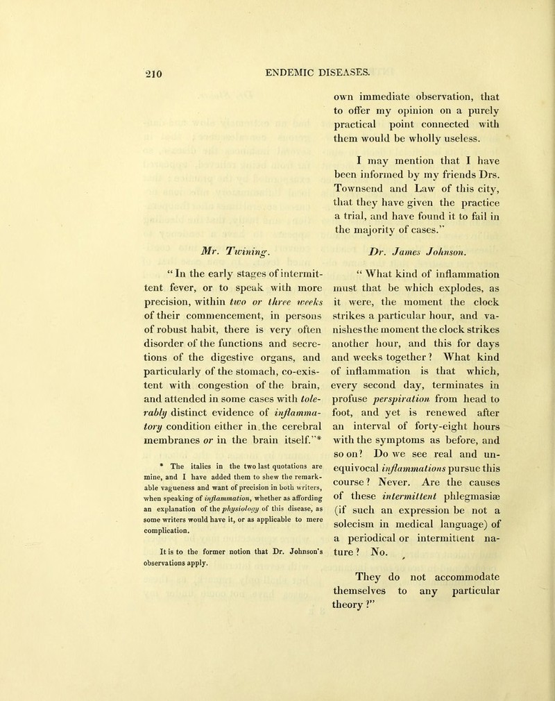 Mr. Twining. “ In the early stages of intermit- tent fever, or to speak with more precision, within two or three weeks of their commencement, in persons of robust habit, there is very often disorder of the functions and secre- tions of the digestive organs, and particularly of the stomach, co-exis- tent with congestion of the brain, and attended in some cases with tole- rably distinct evidence of inflamma- tory condition either in the cerebral membranes or in the brain itself.’ * * The italics in the two last quotations are mine, and I have added them to shew the remark- able vagueness and want of precision in both writers, when speaking of inflammation, whether as affording an explanation of tha physiology of this disease, as some writers would have it, or as applicable to mere complication. It is to the former notion that Dr. Johnson’s observations apply. own immediate observation, that to offer my opinion on a purely practical point connected with them would be wholly useless. I may mention that I have been informed by my friends Drs. Townsend and Law of this city, that they have given the practice a trial, and have found it to fail in the majority of cases.” Dr. James Johnson. “ What kind of inflammation must that be which explodes, as it were, the moment the clock strikes a particular hour, and va- nishes the moment the clock strikes another hour, and this for days and weeks together ? What kind of inflammation is that which, every second day, terminates in profuse perspiration from head to foot, and yet is renewed after an interval of forty-eight hours with the symptoms as before, and soon? Do we see real and un- equivocal inflammations pursue this course? Never. Are the causes of these intermittent phlegmasise (if such an expression be not a solecism in medical language) of a periodical or intermittent na- ture ? No. They do not accommodate themselves to any particular theory ?”