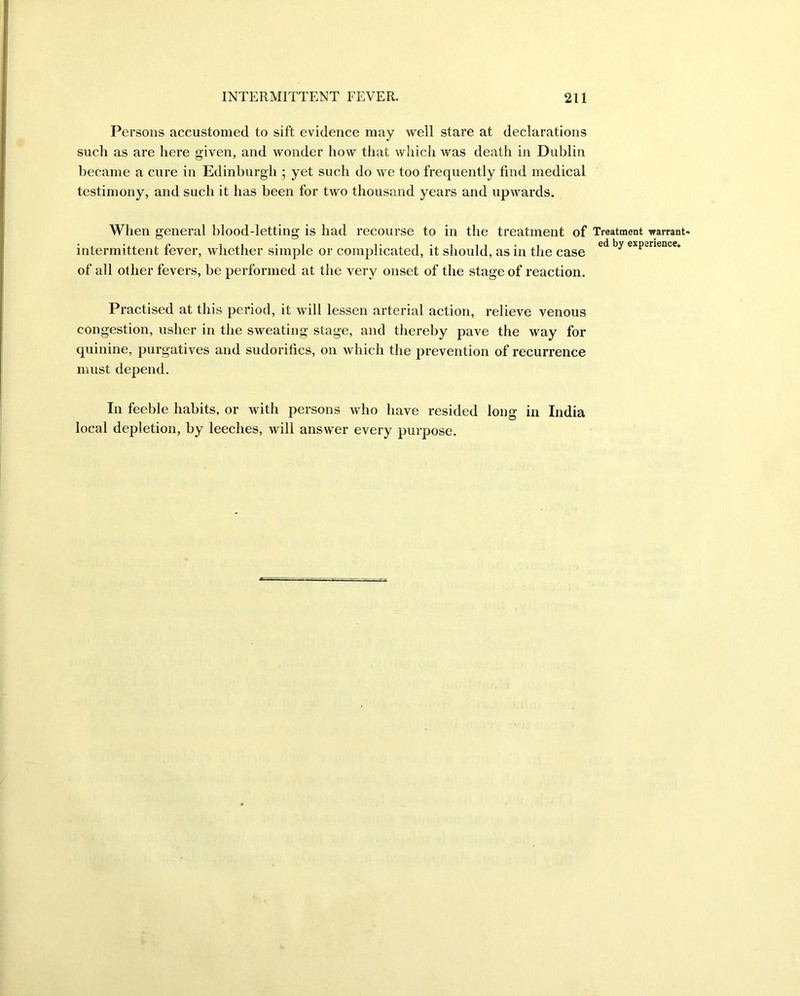 Persons accustomed to sift evidence may well stare at declarations such as are here given, and wonder how that which was death in Dublin became a cure in Edinburgh ; yet such do we too frequently find medical testimony, and such it has been for two thousand years and upwards. When general blood-letting is had recourse to in the treatment of Treatment warrant- intermittent fever, whether simple or complicated, it should, as in the case ed by exp2rlence* of all other fevers, be performed at the very onset of the stage of reaction. Practised at this period, it will lessen arterial action, relieve venous congestion, usher in the sweating stage, and thereby pave the way for quinine, purgatives and sudorifics, on which the prevention of recurrence must depend. In feeble habits, or with persons who have resided long in India local depletion, by leeches, will answer every purpose.