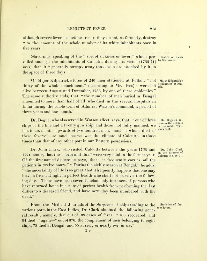 although severe fevers sometimes recur, they do not, as formerly, destroy “ to the amount of the whole number of its white inhabitants once in five years.” Stavorinus, speaking of the “ sort of sickness or fever,” which pre- Notice of Fever vailed amongst the inhabitants of Calcutta during his visits (17G6-71) Suvounus* says, that it “ generally sweeps away those who are attacked by it in the space of three days.” Of Major Kilpatrick’s force of 240 men stationed at Fultah, “ not Major Kilpatrick’s thirty of the whole detachment,” (according to Mr. Ives) “ were left ^chment at Ful‘ alive between August and December, 1756, by one of these epidemics.” The same authority adds, that “ the number of men buried in Bengal amounted to more than half of all who died in the several hospitals in India during the whole term of Admiral Watson’s command, a period of three years and one month.” Dr. Bogue, who also served in Watson’s fleet, says, that, “ out of three Dr Bogue’s ac- ships of the line and a twenty gun ship, and those not fully manned, we in Admiral Wat- lost in six months upwards of two hundred men, most of whom died of bon s fleet' these fevers;”—so much worse was the climate of Calcutta in those times than that of any other port in our Eastern possessions. Dr. John Clark, who visited Calcutta between the years 1768 and Dr. John Clark 1771, states, that the “ fever and flux” were very fatal in the former year. Calcutta in 1768-71. Of the first named disease he says, that “ it frequently carries off’ the patients in twelve hours.” “ During the sickly season at Bengal,” he adds, “ the uncertainty of life is so great, that it frequently happens that one may leave a friend atnight in perfect health who shall not survive the follow- ing day. There have been several melancholy instances of persons who have returned home in a state of perfect health from performing the last duties to a deceased friend, and have next day been numbered with the dead.” From the Medical Journals of the Surgeons of ships trading to the Statistics of for- ^ mer fevers various ports in the East Indies, Dr. Clark obtained the following gene- ral result; namely, that out of 189 cases of fever, “ 105 recovered, and 84 died :” again—“ out of 876, the complement of men belonging to eight ships, 78 died at Bengal, and 55 at sea ; or nearly one in six”