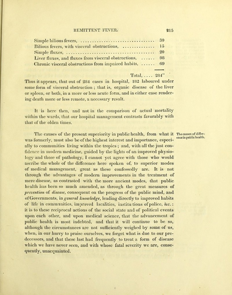 Simple bilious fevers, 30 Bilious fevers, with visceral obstructions, 15 Simple fluxes, 20 Liver fluxes, and fluxes from visceral obstructions, 98 Chronic visceral obstructions from impaired habits, 69 Total, 284” Thus it appears, that out of 284 cases in hospital, 182 laboured under some form of visceral obstruction ; that is, organic disease of the liver or spleen, or both, in a more or less acute form, and in either case render- ing death more or less remote, a necessary result. It is here then, and not in the comparison of actual mortality within the wards, that our hospital management contrasts favorably with that of the olden times. The causes of the present superiority in public health, from what it was formerly, must also be of the highest interest and importance, especi- ally to communities living within the tropics ; and, with all the just con- fidence in modern medicine, guided by the lights of an improved physio- logy and those of pathology, I cannot yet agree with those who would ascribe the whole of the difference here spoken of, to superior modes of medical management, great as these confessedly are. It is not through the advantages of modern improvements in the treatment of mere disease, as contrasted with the more ancient modes, that public health has been so much amended, as through the great measures of prevention of disease, consequent on the progress of the public mind, and of Governments, in general knowledge, leading directly to improved habits of life in communities, improved localities, institutions of police, &c.: it is to these reciprocal actions of the social state and of political events upon each other, and upon medical science, that the advancement of public health is most indebted, and that it will continue to be so, although the circumstances are not sufficiently weighed by some of us, when, in our hurry to praise ourselves, we forget what is due to our pre- decessors, and that these last had frequently to treat a form of disease which we have never seen, and with whose fatal severity we are, conse- quently, unacquainted. The causes of differ- ence in public health.