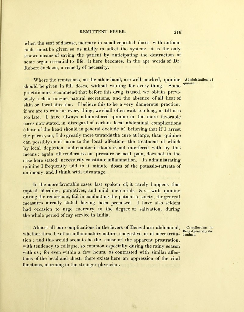 when the seat of disease, mercury in small repeated doses, with antimo- nials, must be given so as mildly to affect the system: it is the only known means of saving the patient by anticipating the destruction of some organ essential to life: it here becomes, in the apt words of Dr. Robert Jackson, a remedy of necessity. Where the remissions, on the other hand, are well marked, quinine should be given in full doses, without waiting for every thing. Some practitioners recommend that before this drug is used, we obtain previ- ously a clean tongue, natural secretions, and the absence of all heat of skin or local affection. I believe this to be a very dangerous practice : if we are to wait for every thing, we shall often wait too long, or till it is too late. I have always administered quinine in the more favorable cases now stated, in disregard of certain local abdominal complications (those of the head should in general exclude it) believing that if I arrest the paroxysm, I do greatly more towards the cure at large, than quinine can possibly do of harm to the local affection—the treatment of which by local depletion and counter-irritants is not interfered with by this means : again, all tenderness on pressure or local pain, does not, in the case here stated, necessarily constitute inflammation. In administrating quinine I frequently add to it minute doses of the potassio-tartrate of antimony, and I think with advantage. In the more favorable cases last spoken of, it rarely happens that topical bleeding, purgatives, and mild mercurials, &c.—with quinine during the remissions, fail in conducting the patient to safety, the general measures already stated having been premised. I have also seldom had occasion to urge mercury to the degree of salivation, during the whole period of my service in India. Almost all our complications in the fevers of Bengal are abdominal, whether these be of an inflammatory nature, congestive, or of mere irrita- tion ; and this would seem to be the cause of the apparent prostration, with tendency to collapse, so common especially during the rainy season with us ; for even within a few hours, as contrasted with similar affec- tions of the head and chest, there exists here an oppression of the vital functions, alarming to the stranger physician. Administration of quinine. Complications in Bengal generally ab- dominal.