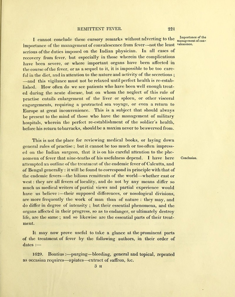 I cannot conclude these cursory remarks without adverting to the managTmenTofcoQ- importance of the management of convalescence from fever—not the least vaiescence. serious of the duties imposed on the Indian physician. In all cases of recovery from fever, but especially in those wherein the complications have been severe, or where important organs have been affected in the course of the fever, or as a sequel to it, it is impossible to be too care- ful in the diet, and in attention to the nature and activity of the secretions ; —and this vigilance must not be relaxed until perfect health is re-estab- lished. How often do we see patients who have been well enough treat- ed during the acute disease, but on whom the neglect of this rule of practise entails enlargement of the liver or spleen, or other visceral engorgements, requiring a protracted sea voyage, or even a return to Europe at great inconvenience. This is a subject that should always be present to the mind of those who have the management of military hospitals, wherein the perfect re-establishment of the soldier’s health, before his return tobarracks, should be a maxim never to be swerved from. This is not the place for reviewing medical books, or laying down general rules of practise ; but it cannot be too much or too often impress- ed on the Indian surgeon, that it is on his careful attention to the phe- nomena of fever that nine-tenths of his usefulness depend. I have here Conclusion, attempted an outline of the treatment of the endemic fever of Calcutta, and of Bengal generally : it will be found to correspond in principle with that of the endemic fevers—the bilious remittents of the world—whether east or west: they are all fevers of locality, and do not by any means differ so much as medical writers of partial views and partial experience would have us believe their supposed differences, or nosological divisions, are more frequently the work of man than of nature : they may, and do differ in degree of intensity ; but their essential phenomena, and the organs affected in their progress, so as to endanger, or ultimately destroy life, are the same ; and so likewise are the essential parts of their treat- ment. It may now prove useful to take a glance at the prominent parts of the treatment of fever by the following authors, in their order of dates :— 1629. Bontius :—purging—bleeding, general and topical, repeated as occasion requires—opiates—extract of saffron, &c. 3 H