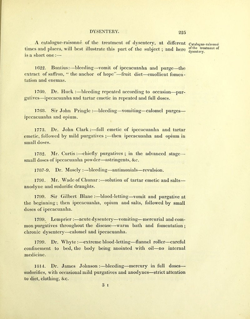 A catalogue-raisonne of the treatment of dysentery, at different times and places, will best illustrate this part of the subject ; and here is a short one :— 1622. Bontius:—bleeding—vomit of ipecacuanha and purge—the extract of saffron, “ the anchor of hope”—fruit diet—emollient fomen- tation and enemas. 1760. Dr. Huck :—bleeding repeated according to occasion—pur- gatives—ipecacuanha and tartar emetic in repeated and full doses. 1768. Sir John Pringle:—bleeding—vomiting—calomel purges— ipecacuanha and opium. 1773. Dr. John Clark;—full emetic of ipecacuanha and tartar emetic, followed by mild purgatives then ipecacuanha and opium in small doses. 1782. Mr. Curtis:—chiefly purgatives; in the advanced stage- small doses of ipecacuanha powder—astringents, &c. 1787-9. Dr. Mosely :—bleeding—antimonials—revulsion. 1791. Mr. Wade of Chunar :—solution of tartar emetic and salts— anodyne and sudorific draughts. 1799. Sir Gilbert Blane :—blood-letting—vomit and purgative at the beginning; then ipecacuanha, opium and salts, followed by small doses of ipecacuanha. 1799. Lemprier :—acute dysentery—vomiting—mercurial and com- mon purgatives throughout the disease—warm bath and fomentation; chronic dysentery—calomel and ipecacuanha. 1799. Dr. Whyte:—extreme blood-letting—flannel roller—careful confinement to bed, the body being anointed with oil—no internal medicine. 1814. Dr. James Johnson:—bleeding—mercury in full doses— sudorifics, with occasional mild purgatives and anodynes—strict attention to diet, clothing, &c. 3 i Catalogue-raisonne of the treatment of