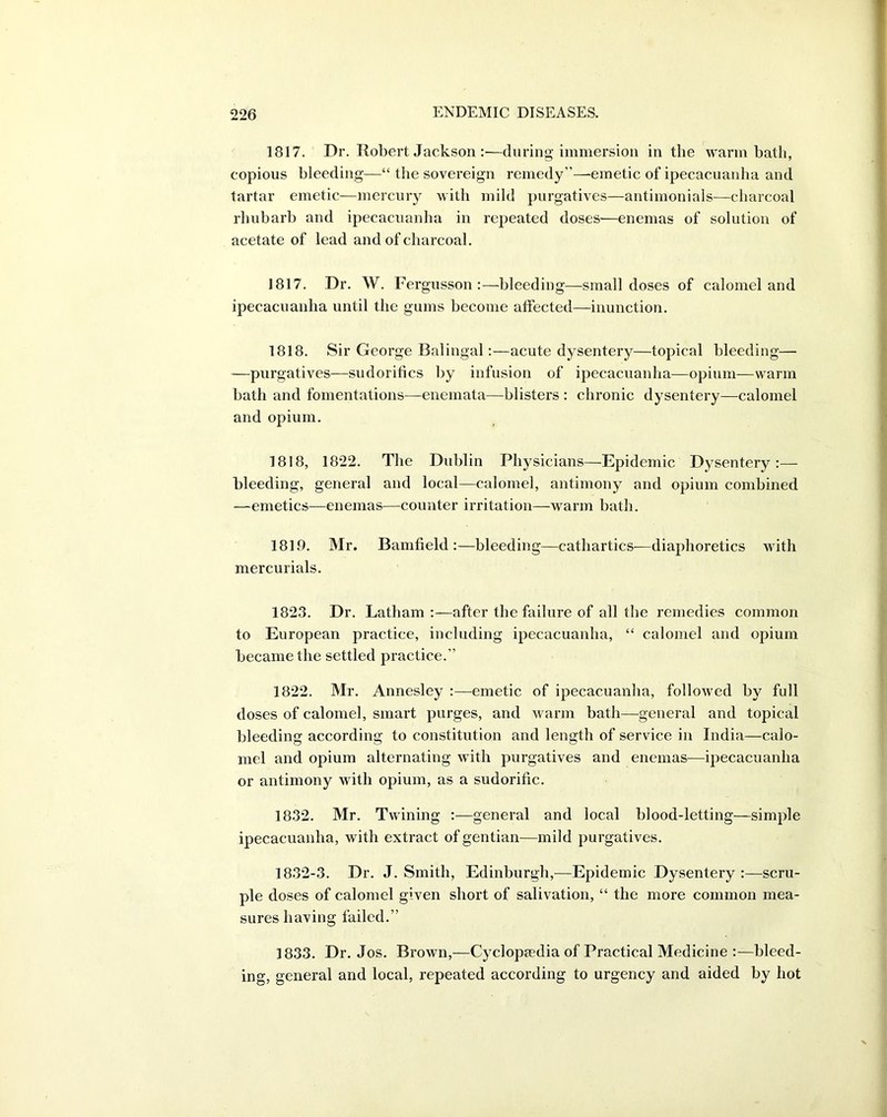 1817. Dr. Robert Jackson :—during immersion in the warm bath, copious bleeding—“ the sovereign remedy”—emetic of ipecacuanha and tartar emetic—mercury with mild purgatives—antimonials—charcoal rhubarb and ipecacuanha in repeated doses—enemas of solution of acetate of lead and of charcoal. 1817. Dr. W. Fergusson :—bleeding—small doses of calomel and ipecacuanha until the gums become affected—inunction. 1818. Sir George Balingal:—acute dysentery—topical bleeding— —purgatives—sudorifics by infusion of ipecacuanha—opium—warm bath and fomentations—enemata—blisters : chronic dysentery—calomel and opium. 1818, 1822. The Dublin Physicians—Epidemic Dysentery:— bleeding, general and local—calomel, antimony and opium combined —emetics—enemas—counter irritation—warm bath. 1819. Mr. Bamfield :—bleeding—cathartics—diaphoretics with mercurials. 1823. Dr. Latham :—after the failure of all the remedies common to European practice, including ipecacuanha, “ calomel and opium became the settled practice.” 1822. Mr. Annesley :—emetic of ipecacuanha, followed by full doses of calomel, smart purges, and warm bath—general and topical bleeding according to constitution and length of service in India—calo- mel and opium alternating with purgatives and enemas—ipecacuanha or antimony with opium, as a sudorific. 1832. Mr. Twining :—general and local blood-letting—simple ipecacuanha, with extract of gentian—mild purgatives. 1832-3. Dr. J. Smith, Edinburgh,—Epidemic Dysentery :—scru- ple doses of calomel given short of salivation, “ the more common mea- sures having failed.” 1833. Dr. Jos. Brown,—Cyclopaedia of Practical Medicine :—bleed- ing, general and local, repeated according to urgency and aided by hot