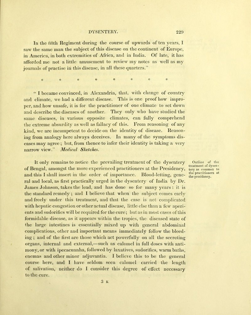 In the 88th Regiment during the course of upwards of ten years, I saw the same man the subject of this disease on the continent of Europe, in America, in both extremities of Africa, and in India. Of late, it has afforded me not a little amusement to review my notes as well as my journals of practise in this disease, in all these quarters.” * * *- * * * * “ I became convinced, in Alexandria, that, with change of country and climate, we had a different disease. This is one proof how impro- per, and how unsafe, it is for the practitioner of one climate to set down and describe the diseases of another. They only who have studied the same diseases, in various opposite climates, can fully comprehend the extreme absurdity as well as fallacy of this. From reasoning of any kind, we are incompetent to decide on the identity of disease. Reason- ing from analogy here always deceives. In many of the symptoms dis- eases may agree ; but, from thence to infer their identity is taking a very narrow view.” Medical Sketches. It only remains to notice the prevailing treatment of the dysentery of Bengal, amongst the more experienced practitioners at the Presidency, and this I shall insert in the order of importance. Blood-letting, gene- ral and local, as first practically urged in the dysentery of India by Dr. James Johnson, takes the lead, and has done so for many years : it is the standard remedy ; and I believe that when the subject comes early and freely under this treatment, and that the case is not complicated with hepatic congestion or other actual disease, little else than a few aperi- ents and sudorifics will be required for the cure; but as in most cases of this formidable disease, as it appears within the tropics, the diseased state of the large intestines is essentially mixed up with general abdominal complications, other and important means immediately follow the bleed- ing ; and of the first are those which act powerfully on all the secreting organs, internal and external,—such as calomel in full doses with anti- mony, or with ipecacuanha, followed by laxatives, sudorifics, warm baths, enemas and other minor adjuvantia. I believe this to be the general course here, and I have seldom seen calomel carried the length of salivation, neither do I consider this degree of effect necessary to the cure. Outline of the treatment of dysen- tery as common to the practitioners at the presidency.